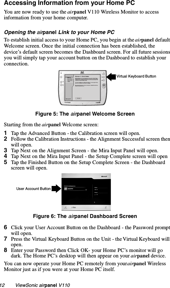 12        ViewSonic airpanel V110Accessing Information from your Home PCYou are now ready to use the airpanel V110 Wireless Monitor to access information from your home computer.Opening the airpanel Link to your Home PCTo establish initial access to your Home PC, you begin at the airpanel default Welcome screen. Once the initial connection has been established, the device’s default screen becomes the Dashboard screen. For all future sessions you will simply tap your account button on the Dashboard to establish your connection. Figure 5: The airpanel Welcome ScreenStarting from the airpanel Welcome scr ee n:1Tap the Advanced Button - the Calibration screen will open.2Follow the Calibration Instructions - the Alignment Successful screen then will open.3Tap Next on the Alignment Screen - the Mira Input Panel will open.4Tap Next on the Mira Input Panel - the Setup Complete screen will open5Tap the Finished Button on the Setup Complete Screen - the Dashboard screen will open.Figure 6: The airpanel Dashboard Screen6Click your User Account Button on the Dashboard - the Password prompt will open.7Press the Virtual Keyboard Button on the Unit - the Virtual Keyboard will open.8Enter your Password then Click OK- your Home PC’s monitor will go dark. The Home PC’s desktop will then appear on your airpanel device.You can now operate your Home PC remotely from your airpanel Wireless Monitor just as if you were at your Home PC itself. Virtual Keyboard ButtonUser Account Button