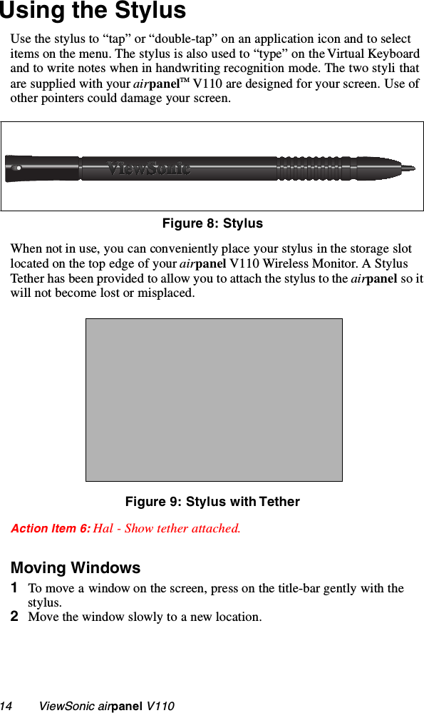 14        ViewSonic airpanel V110Using the StylusUse the stylus to “tap” or “double-tap” on an application icon and to select items on the menu. The stylus is also used to “type” on the Virtual Keyboard and to write notes when in handwriting recognition mode. The two styli that are supplied with your airpanelTM V110 are designed for your screen. Use of other pointers could damage your screen.     When not in use, you can conveniently place your stylus in the storage slot located on the top edge of your airpanel V110 Wireless Monitor. A Stylus Tether has been provided to allow you to attach the stylus to the airpanel so it will not become lost or misplaced.Figure 9: Stylus with TetherAction Item 6: Hal - Show tether attached.Moving Windows1To move a window on the screen, press on the title-bar gently with the stylus.2Move the window slowly to a new location.Figure 8: Stylus