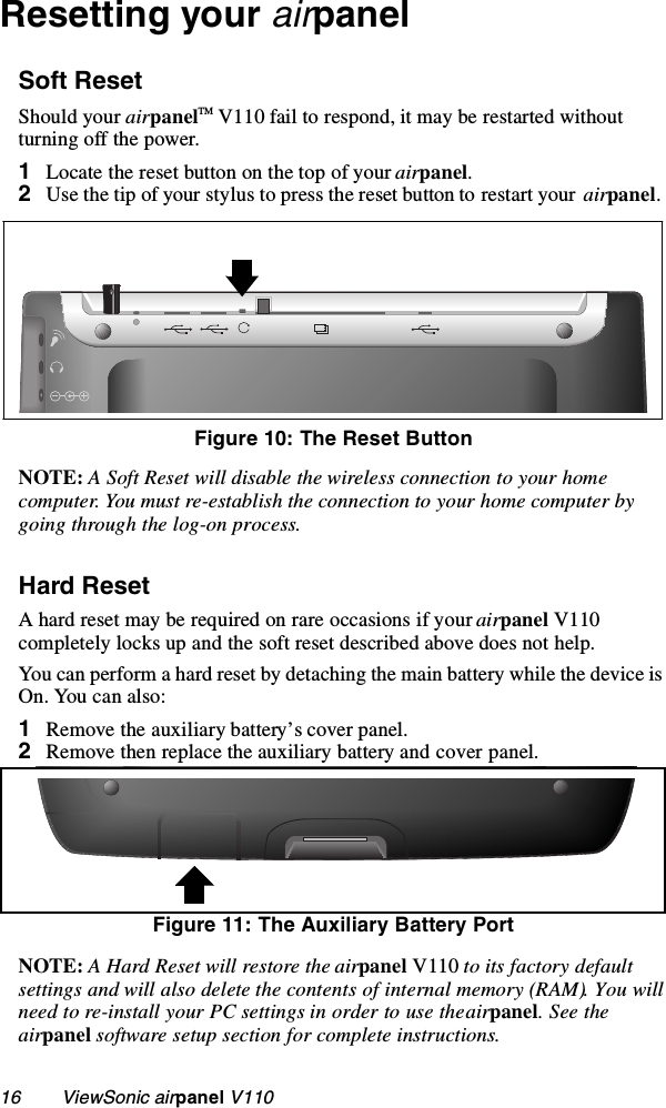 16        ViewSonic airpanel V110Resetting your airpanelSoft ResetShould your airpanelTM V110 fail to respond, it may be restarted without turning off the power.     1Locate the reset button on the top of your airpanel. 2Use the tip of your stylus to press the reset button to restart your  airpanel.  NOTE: A Soft Reset will disable the wireless connection to your home computer. You must re-establish the connection to your home computer by going through the log-on process.Hard ResetA hard reset may be required on rare occasions if your airpanel V110 completely locks up and the soft reset described above does not help.You can perform a hard reset by detaching the main battery while the device is On. You can also:1Remove the auxiliary battery’s cover panel.2Remove then replace the auxiliary battery and cover panel.Figure 11: The Auxiliary Battery PortNOTE: A Hard Reset will restore the airpanel V110 to its factory default settings and will also delete the contents of internal memory (RAM). You will need to re-install your PC settings in order to use the airpanel. See the airpanel software setup section for complete instructions.Figure 10: The Reset Button