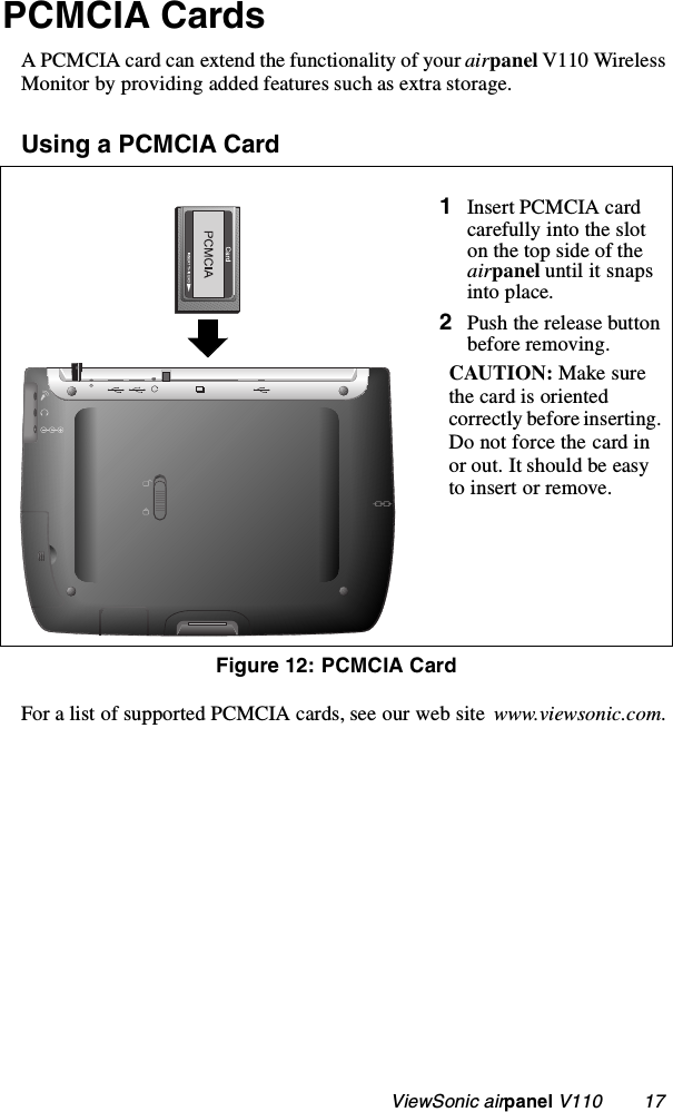                                                    ViewSonic airpanel V110        17PCMCIA CardsA PCMCIA card can extend the functionality of your airpanel V110 Wireless Monitor by providing added features such as extra storage.Using a PCMCIA Card  For a list of supported PCMCIA cards, see our web site  www.viewsonic.com.1Insert PCMCIA card carefully into the slot on the top side of the airpanel until it snaps into place.2Push the release button before removing.CAUTION: Make sure the card is oriented correctly before inserting. Do not force the card in or out. It should be easy to insert or remove.Figure 12: PCMCIA Card