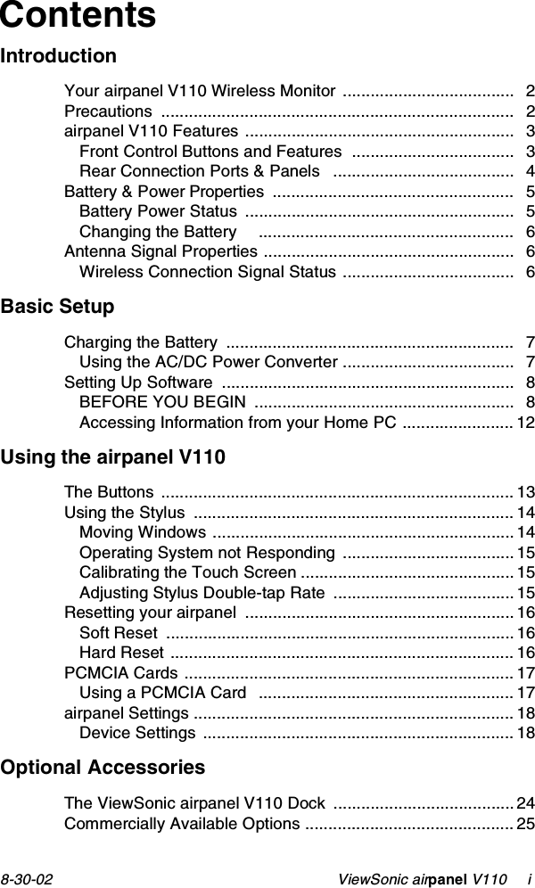 8-30-02                                                    ViewSonic airpanel V110     iContentsIntroductionYour airpanel V110 Wireless Monitor  ..................................... 2Precautions ............................................................................ 2airpanel V110 Features .......................................................... 3Front Control Buttons and Features  ................................... 3Rear Connection Ports &amp; Panels   ....................................... 4Battery &amp; Power Properties  .................................................... 5Battery Power Status  .......................................................... 5Changing the Battery     ....................................................... 6Antenna Signal Properties ...................................................... 6Wireless Connection Signal Status ..................................... 6Basic SetupCharging the Battery  .............................................................. 7Using the AC/DC Power Converter ..................................... 7Setting Up Software  ............................................................... 8BEFORE YOU BEGIN  ........................................................ 8Accessing Information from your Home PC ........................ 12Using the airpanel V110The Buttons ............................................................................ 13Using the Stylus  ..................................................................... 14Moving Windows ................................................................. 14Operating System not Responding  ..................................... 15Calibrating the Touch Screen .............................................. 15Adjusting Stylus Double-tap Rate  ....................................... 15Resetting your airpanel  .......................................................... 16Soft Reset  ........................................................................... 16Hard Reset .......................................................................... 16PCMCIA Cards ....................................................................... 17Using a PCMCIA Card   ....................................................... 17airpanel Settings ..................................................................... 18Device Settings ................................................................... 18Optional AccessoriesThe ViewSonic airpanel V110 Dock  ....................................... 24Commercially Available Options ............................................. 25