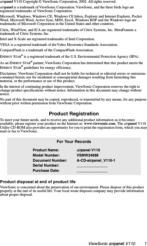                                                    ViewSonic airpanel V110        1airpanel V110 Copyright © ViewSonic Corporation, 2002. All rights reserved. airpanel is a trademark of ViewSonic Corporation. ViewSonic, and the three birds logo are registered trademarks of ViewSonic Corporation.Microsoft, Windows, Windows CE, Windows CE Inbox, Explorer and Internet Explorer, Pocket Word, Microsoft Word, Active Sync, MSN, Excel, Windows RDP and the Windows logo are trademarks of Microsoft Corporation in the United States and other countries. Citrix, WindView, and ICA are registered trademarks of Citrix Systems, Inc. MetaFrame is a trademark of Citrix Systems, Inc.Intel and X-Scale are registered trademarks of Intel Corporation.VESA is a registered trademark of the Video Electronics Standards Association. CompactFlash is a trademark of the CompactFlash Association. ENERGY STAR® is a registered trademark of the U.S. Environmental Protection Agency (EPA). As an ENERGY STAR® partner, ViewSonic Corporation has determined that this product meets the ENERGY STAR® guidelines for energy efficiency.Disclaimer: ViewSonic Corporation shall not be liable for technical or editorial errors or omissions contained herein; nor for incidental or consequential damages resulting from furnishing this material, or the performance or use of this product.In the interest of continuing product improvement, ViewSonic Corporation reserves the right to change product specifications without notice. Information in this document may change without notice.No part of this document may be copied, reproduced, or transmitted by any means, for any purpose without prior written permission from ViewSonic Corporation. Product RegistrationTo meet your future needs, and to receive any additional product information as it becomes available, please register your product on the Internet at: www.viewsonic.com. The airpanel V110 Utility CD-ROM also provides an opportunity for you to print the registration form, which you may mail or fax to ViewSonic.   Product disposal at end of product lifeViewSonic is concerned about the preservation of our environment. Please dispose of this product properly at the end of its useful life. Your local waste disposal company may provide information about proper disposal.For Your RecordsProduct Name:Model Number:Document Number:Serial Number:Purchase Date:airpanel V110VSMW24688A-CD-airpanel_V110-1______________________________