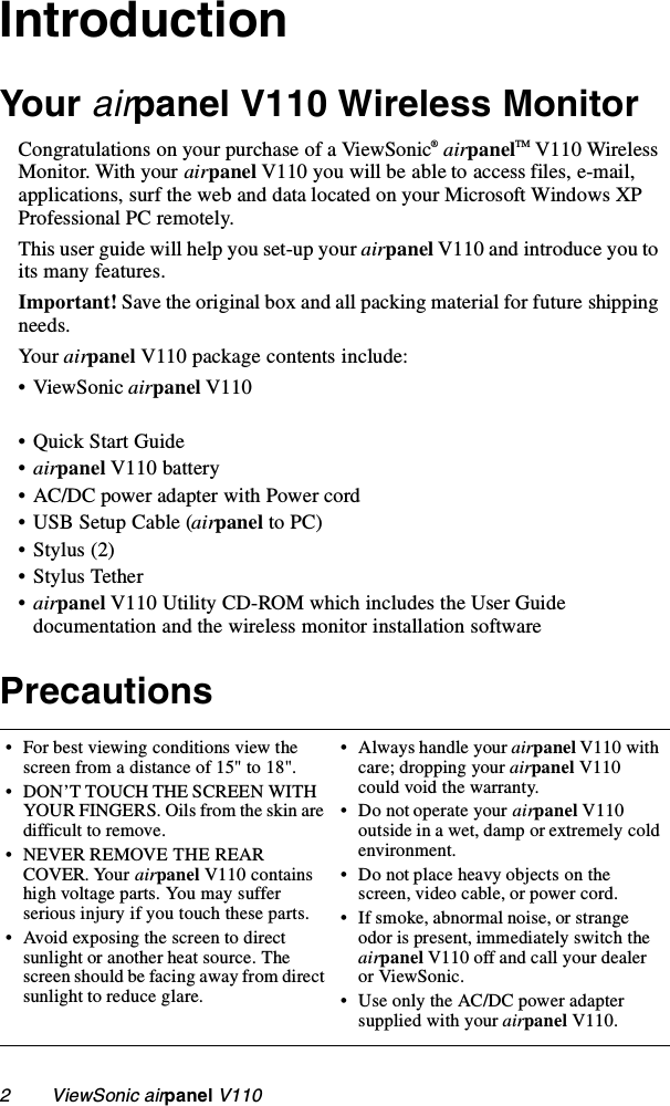 2        ViewSonic airpanel V110IntroductionYour airpanel V110 Wireless MonitorCongratulations on your purchase of a ViewSonic® airpanelTM V110 Wireless Monitor. With your airpanel V110 you will be able to access files, e-mail, applications, surf the web and data located on your Microsoft Windows XP Professional PC remotely. This user guide will help you set-up your airpanel V110 and introduce you to its many features.Important! Save the original box and all packing material for future shipping needs. Your airpanel V110 package contents include:•ViewSonic airpanel V110• Quick Start Guide•airpanel V110 battery• AC/DC power adapter with Power cord• USB Setup Cable (airpanel to PC)•Stylus (2)• Stylus Tether•airpanel V110 Utility CD-ROM which includes the User Guide documentation and the wireless monitor installation software Precautions• For best viewing conditions view the screen from a distance of 15&quot; to 18&quot;.• DON’T TOUCH THE SCREEN WITH YOUR FINGERS. Oils from the skin are difficult to remove. • NEVER REMOVE THE REAR COVER. Your airpanel V110 contains high voltage parts. You may suffer serious injury if you touch these parts. • Avoid exposing the screen to direct sunlight or another heat source. The screen should be facing away from direct sunlight to reduce glare.• Always handle your airpanel V110 with care; dropping your airpanel V110 could void the warranty.• Do not operate your airpanel V110 outside in a wet, damp or extremely cold environment.• Do not place heavy objects on the screen, video cable, or power cord.• If smoke, abnormal noise, or strange odor is present, immediately switch the airpanel V110 off and call your dealer or ViewSonic.• Use only the AC/DC power adapter supplied with your airpanel V110.