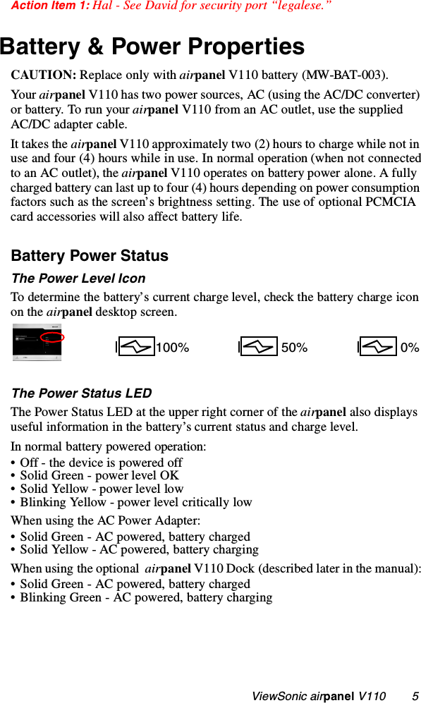                                                    ViewSonic airpanel V110        5Action Item 1: Hal - See David for security port “legalese.”Battery &amp; Power PropertiesCAUTION: Replace only with airpanel V110 battery (MW-BAT-003).Yo ur  airpanel V110 has two power sources, AC (using the AC/DC converter) or battery. To run your airpanel V110 from an AC outlet, use the supplied AC/DC adapter cable. It takes the airpanel V110 approximately two (2) hours to charge while not in use and four (4) hours while in use. In normal operation (when not connected to an AC outlet), the airpanel V110 operates on battery power alone. A fully charged battery can last up to four (4) hours depending on power consumption factors such as the screen’s brightness setting. The use of optional PCMCIA card accessories will also affect battery life. Battery Power Status The Power Level IconTo determine the battery’s current charge level, check the battery charge icon on the airpanel desktop screen.The Power Status LEDThe Power Status LED at the upper right corner of the airpanel also displays useful information in the battery’s current status and charge level.In normal battery powered operation:• Off - the device is powered off• Solid Green - power level OK• Solid Yellow - power level low• Blinking Yellow - power level critically lowWhen using the AC Power Adapter:• Solid Green - AC powered, battery charged• Solid Yellow - AC powered, battery chargingWhen using the optional  airpanel V110 Dock (described later in the manual):• Solid Green - AC powered, battery charged• Blinking Green - AC powered, battery charging100%  0% 50%