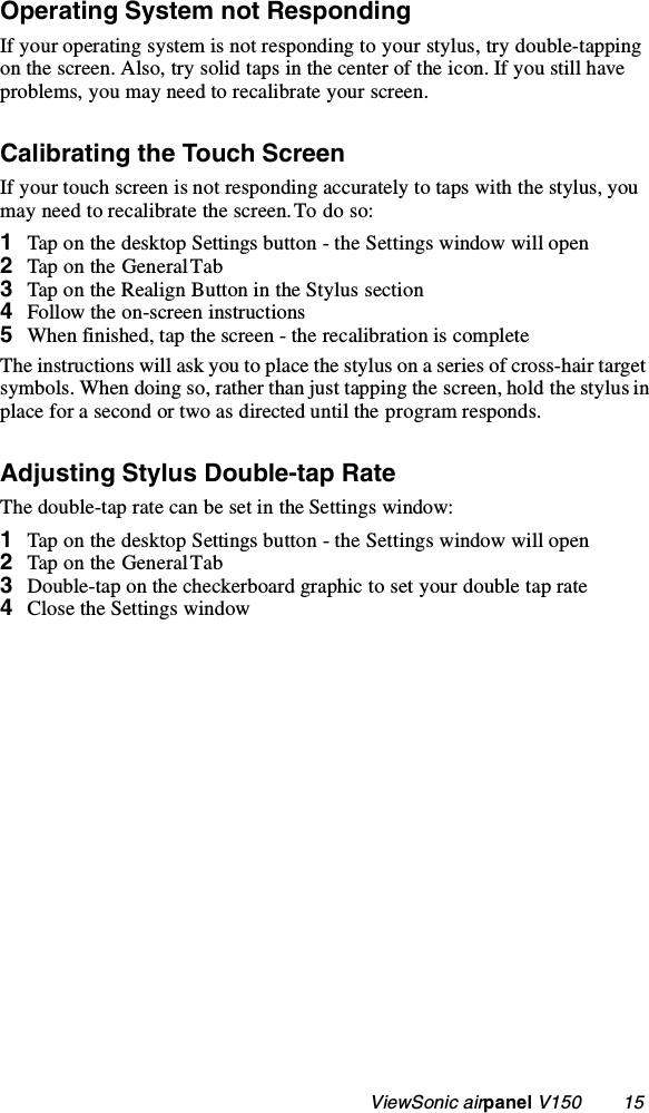                                                   ViewSonic airpanel V150        15Operating System not RespondingIf your operating system is not responding to your stylus, try double-tapping on the screen. Also, try solid taps in the center of the icon. If you still have problems, you may need to recalibrate your screen.Calibrating the Touch ScreenIf your touch screen is not responding accurately to taps with the stylus, you may need to recalibrate the screen. To do so:1Tap on the desktop Settings button - the Settings window will open2Tap on the General Tab3Tap on the Realign Button in the Stylus section4Follow the on-screen instructions5When finished, tap the screen - the recalibration is completeThe instructions will ask you to place the stylus on a series of cross-hair target symbols. When doing so, rather than just tapping the screen, hold the stylus in place for a second or two as directed until the program responds.Adjusting Stylus Double-tap RateThe double-tap rate can be set in the Settings window:1 Tap on the desktop Settings button - the Settings window will open2Tap on the General Tab3Double-tap on the checkerboard graphic to set your double tap rate4Close the Settings window 