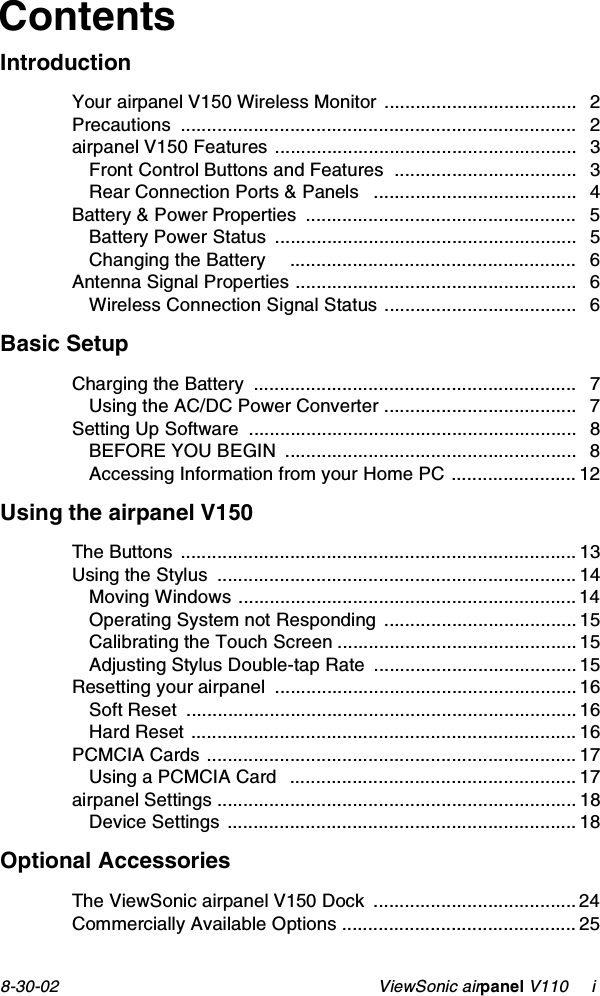 8-30-02                                                    ViewSonic airpanel V110     iContentsIntroductionYour airpanel V150 Wireless Monitor ..................................... 2Precautions ............................................................................ 2airpanel V150 Features .......................................................... 3Front Control Buttons and Features  ................................... 3Rear Connection Ports &amp; Panels   ....................................... 4Battery &amp; Power Properties  .................................................... 5Battery Power Status  .......................................................... 5Changing the Battery     ....................................................... 6Antenna Signal Properties ...................................................... 6Wireless Connection Signal Status ..................................... 6Basic SetupCharging the Battery  .............................................................. 7Using the AC/DC Power Converter ..................................... 7Setting Up Software  ............................................................... 8BEFORE YOU BEGIN  ........................................................ 8Accessing Information from your Home PC ........................ 12Using the airpanel V150The Buttons ............................................................................ 13Using the Stylus  ..................................................................... 14Moving Windows ................................................................. 14Operating System not Responding  ..................................... 15Calibrating the Touch Screen .............................................. 15Adjusting Stylus Double-tap Rate  ....................................... 15Resetting your airpanel  .......................................................... 16Soft Reset  ........................................................................... 16Hard Reset .......................................................................... 16PCMCIA Cards ....................................................................... 17Using a PCMCIA Card   ....................................................... 17airpanel Settings ..................................................................... 18Device Settings ................................................................... 18Optional AccessoriesThe ViewSonic airpanel V150 Dock .......................................24Commercially Available Options ............................................. 25