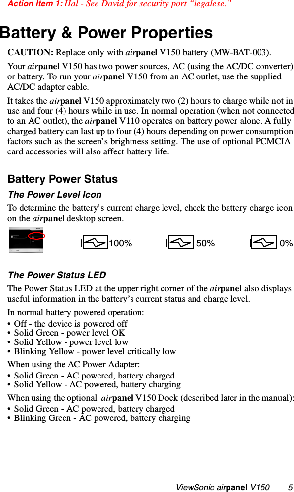                                                   ViewSonic airpanel V150        5Action Item 1: Hal - See David for security port “legalese.”Battery &amp; Power PropertiesCAUTION: Replace only with airpanel V150 battery (MW-BAT-003).Your airpanel V150 has two power sources, AC (using the AC/DC converter) or battery. To run your airpanel V150 from an AC outlet, use the supplied AC/DC adapter cable. It takes the airpanel V150 approximately two (2) hours to charge while not in use and four (4) hours while in use. In normal operation (when not connected to an AC outlet), the airpanel V110 operates on battery power alone. A fully charged battery can last up to four (4) hours depending on power consumption factors such as the screen’s brightness setting. The use of optional PCMCIA card accessories will also affect battery life. Battery Power Status The Power Level IconTo determine the battery’s current charge level, check the battery charge icon on the airpanel desktop screen.The Power Status LEDThe Power Status LED at the upper right corner of the airpanel also displays useful information in the battery’s current status and charge level.In normal battery powered operation:• Off - the device is powered off• Solid Green - power level OK• Solid Yellow - power level low• Blinking Yellow - power level critically lowWhen using the AC Power Adapter:• Solid Green - AC powered, battery charged• Solid Yellow - AC powered, battery chargingWhen using the optional  airpanel V150 Dock (described later in the manual):• Solid Green - AC powered, battery charged• Blinking Green - AC powered, battery charging100%  0% 50%