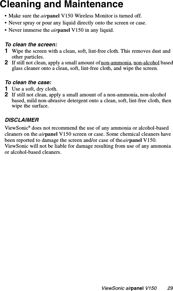                                                   ViewSonic airpanel V150        29Cleaning and Maintenance• Make sure the airpanel V150 Wireless Monitor is turned off. • Never spray or pour any liquid directly onto the screen or case.• Never immerse the airpanel V150 in any liquid.To clean the screen:1Wipe the screen with a clean, soft, lint-free cloth. This removes dust and other particles.2If still not clean, apply a small amount of non-ammonia, non-alcohol based glass cleaner onto a clean, soft, lint-free cloth, and wipe the screen. To clean the case:1Use a soft, dry cloth. 2If still not clean, apply a small amount of a non-ammonia, non-alcohol based, mild non-abrasive detergent onto a clean, soft, lint-free cloth, then wipe the surface. DISCLAIMERViewSonic® does not recommend the use of any ammonia or alcohol-based cleaners on the airpanel V150 screen or case. Some chemical cleaners have been reported to damage the screen and/or case of the airpanel V150. ViewSonic will not be liable for damage resulting from use of any ammonia or alcohol-based cleaners. 