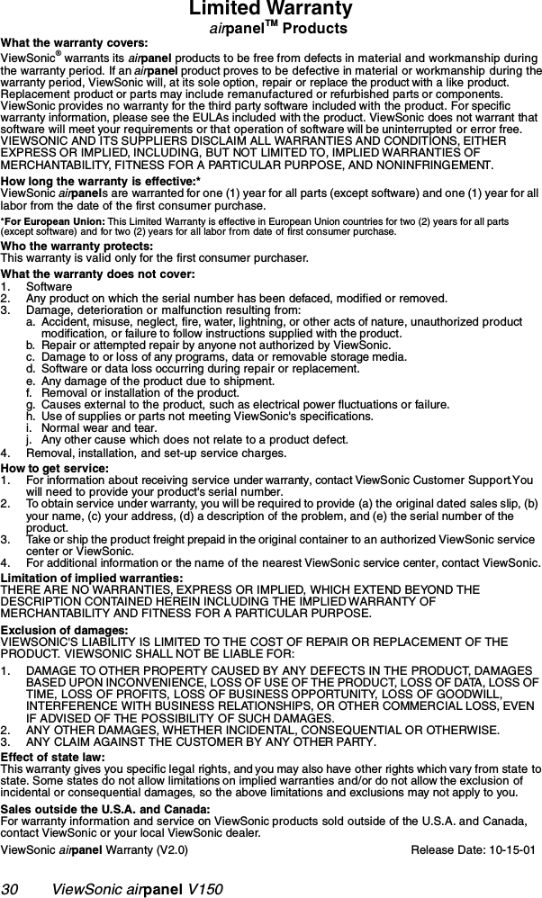 30        ViewSonic airpanel V150Limited WarrantyairpanelTM ProductsWhat the warranty covers:ViewSonic® warrants its airpanel products to be free from defects in material and workmanship during the warranty period. If an airpanel product proves to be defective in material or workmanship during the warranty period, ViewSonic will, at its sole option, repair or replace the product with a like product. Replacement product or parts may include remanufactured or refurbished parts or components. ViewSonic provides no warranty for the third party software included with the product. For specific warranty information, please see the EULAs included with the product. ViewSonic does not warrant that software will meet your requirements or that operation of software will be uninterrupted or error free. VIEWSONIC AND ITS SUPPLIERS DISCLAIM ALL WARRANTIES AND CONDITIONS, EITHER EXPRESS OR IMPLIED, INCLUDING, BUT NOT LIMITED TO, IMPLIED WARRANTIES OF MERCHANTABILITY, FITNESS FOR A PARTICULAR PURPOSE, AND NONINFRINGEMENT.How long the warranty is effective:*ViewSonic airpanels are warranted for one (1) year for all parts (except software) and one (1) year for all labor from the date of the first consumer purchase.*For European Union: This Limited Warranty is effective in European Union countries for two (2) years for all parts (except software) and for two (2) years for all labor from date of first consumer purchase.Who the warranty protects:This warranty is valid only for the first consumer purchaser.What the warranty does not cover:1. Software2. Any product on which the serial number has been defaced, modified or removed.3. Damage, deterioration or malfunction resulting from:a. Accident, misuse, neglect, fire, water, lightning, or other acts of nature, unauthorized product modification, or failure to follow instructions supplied with the product.b. Repair or attempted repair by anyone not authorized by ViewSonic.c. Damage to or loss of any programs, data or removable storage media.d. Software or data loss occurring during repair or replacement.e. Any damage of the product due to shipment.f. Removal or installation of the product.g. Causes external to the product, such as electrical power fluctuations or failure.h. Use of supplies or parts not meeting ViewSonic&apos;s specifications.i. Normal wear and tear.j. Any other cause which does not relate to a product defect.4. Removal, installation, and set-up service charges.How to get service:1. For information about receiving service under warranty, contact ViewSonic Customer Support. You will need to provide your product&apos;s serial number.2. To obtain service under warranty, you will be required to provide (a) the original dated sales slip, (b) your name, (c) your address, (d) a description of the problem, and (e) the serial number of the product.3. Take or ship the product freight prepaid in the original container to an authorized ViewSonic service center or ViewSonic.4. For additional information or the name of the nearest ViewSonic service center, contact ViewSonic.Limitation of implied warranties: THERE ARE NO WARRANTIES, EXPRESS OR IMPLIED, WHICH EXTEND BEYOND THE DESCRIPTION CONTAINED HEREIN INCLUDING THE IMPLIED WARRANTY OF MERCHANTABILITY AND FITNESS FOR A PARTICULAR PURPOSE.Exclusion of damages:VIEWSONIC&apos;S LIABILITY IS LIMITED TO THE COST OF REPAIR OR REPLACEMENT OF THE PRODUCT. VIEWSONIC SHALL NOT BE LIABLE FOR:1. DAMAGE TO OTHER PROPERTY CAUSED BY ANY DEFECTS IN THE PRODUCT, DAMAGES BASED UPON INCONVENIENCE, LOSS OF USE OF THE PRODUCT, LOSS OF DATA, LOSS OF TIME, LOSS OF PROFITS, LOSS OF BUSINESS OPPORTUNITY, LOSS OF GOODWILL, INTERFERENCE WITH BUSINESS RELATIONSHIPS, OR OTHER COMMERCIAL LOSS, EVEN IF ADVISED OF THE POSSIBILITY OF SUCH DAMAGES.2. ANY OTHER DAMAGES, WHETHER INCIDENTAL, CONSEQUENTIAL OR OTHERWISE.3. ANY CLAIM AGAINST THE CUSTOMER BY ANY OTHER PARTY.Effect of state law:This warranty gives you specific legal rights, and you may also have other rights which vary from state to state. Some states do not allow limitations on implied warranties and/or do not allow the exclusion of incidental or consequential damages, so the above limitations and exclusions may not apply to you.Sales outside the U.S.A. and Canada: For warranty information and service on ViewSonic products sold outside of the U.S.A. and Canada, contact ViewSonic or your local ViewSonic dealer.ViewSonic airpanel Warranty (V2.0) Release Date: 10-15-01