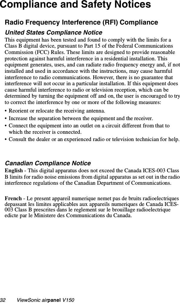 32        ViewSonic airpanel V150Compliance and Safety NoticesRadio Frequency Interference (RFI) ComplianceUnited States Compliance NoticeThis equipment has been tested and found to comply with the limits for a Class B digital device, pursuant to Part 15 of the Federal Communications Commission (FCC) Rules. These limits are designed to provide reasonable protection against harmful interference in a residential installation. This equipment generates, uses, and can radiate radio frequency energy and, if not installed and used in accordance with the instructions, may cause harmful interference to radio communications. However, there is no guarantee that interference will not occur in a particular installation. If this equipment does cause harmful interference to radio or television reception, which can be determined by turning the equipment off and on, the user is encouraged to try to correct the interference by one or more of the following measures:• Reorient or relocate the receiving antenna.• Increase the separation between the equipment and the receiver.• Connect the equipment into an outlet on a circuit different from that to which the receiver is connected.• Consult the dealer or an experienced radio or television technician for help.Canadian Compliance NoticeEnglish - This digital apparatus does not exceed the Canada ICES-003 Class B limits for radio noise emissions from digital apparatus as set out in the radio interference regulations of the Canadian Department of Communications.French - Le present appareil numerique nemet pas de bruits radioelectriques depassant les limites applicables aux appareils numeriques de Canada ICES-003 Class B prescrites dans le reglement sur le brouillage radioelectrique edicte par le Ministere des Communications du Canada.