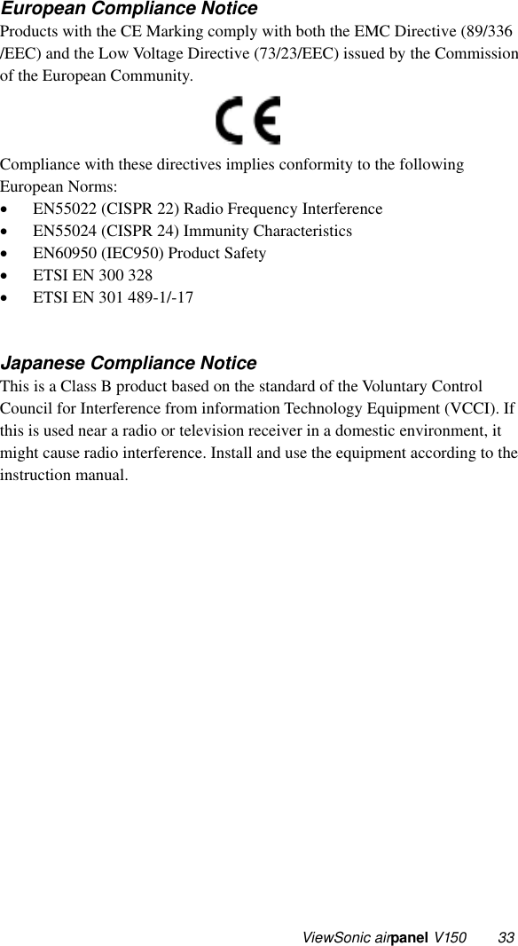  ViewSonic airpa n e l V150 33 European Compliance Notice Products with the CE Marking comply with both the EMC Directive (89/336 /EEC) and the Low Voltage Directive (73/23/EEC) issued by the Commission of the European Community.          Compliance with these directives implies conformity to the following European Norms: •  EN55022 (CISPR 22) Radio Frequency Interference •  EN55024 (CISPR 24) Immunity Characteristics •  EN60950 (IEC950) Product Safety •  ETSI EN 300 328 •  ETSI EN 301 489-1/-17   Japanese Compliance Notice This is a Class B product based on the standard of the Voluntary Control Council for Interference from information Technology Equipment (VCCI). If this is used near a radio or television receiver in a domestic environment, it might cause radio interference. Install and use the equipment according to the instruction manual. 