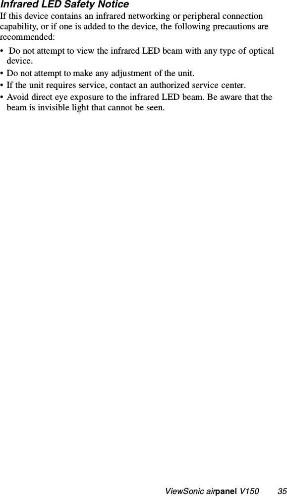                                                   ViewSonic airpanel V150        35Infrared LED Safety NoticeIf this device contains an infrared networking or peripheral connection capability, or if one is added to the device, the following precautions are recommended:•  Do not attempt to view the infrared LED beam with any type of optical device.• Do not attempt to make any adjustment of the unit.• If the unit requires service, contact an authorized service center.• Avoid direct eye exposure to the infrared LED beam. Be aware that the beam is invisible light that cannot be seen.