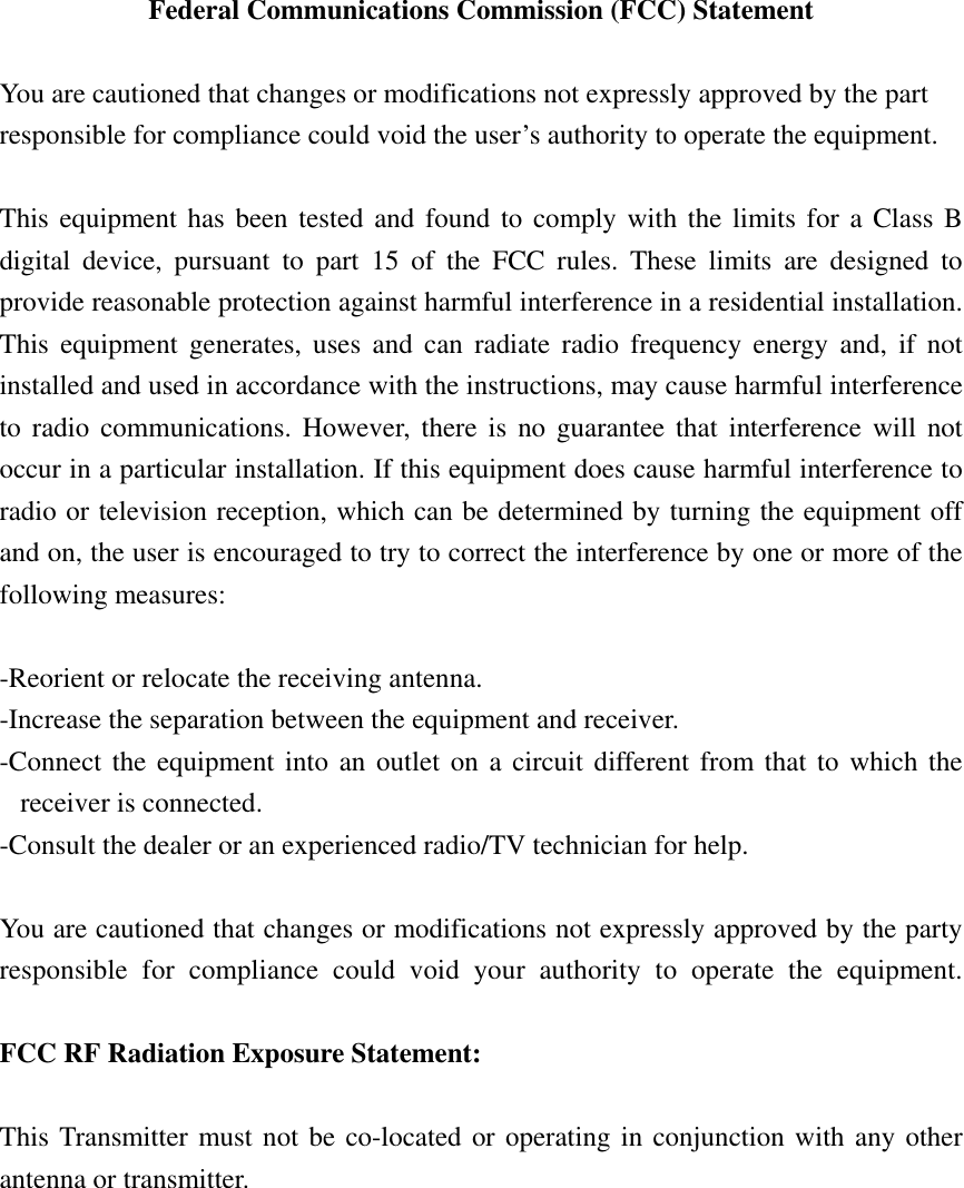  Federal Communications Commission (FCC) Statement  You are cautioned that changes or modifications not expressly approved by the part responsible for compliance could void the user’s authority to operate the equipment.  This equipment has been tested and found to comply with the limits for a Class B digital device, pursuant to part 15 of the FCC rules. These limits are designed to provide reasonable protection against harmful interference in a residential installation. This equipment generates, uses and can radiate radio frequency energy and, if not installed and used in accordance with the instructions, may cause harmful interference to radio communications. However, there is no guarantee that interference will not occur in a particular installation. If this equipment does cause harmful interference to radio or television reception, which can be determined by turning the equipment off and on, the user is encouraged to try to correct the interference by one or more of the following measures:  -Reorient or relocate the receiving antenna. -Increase the separation between the equipment and receiver. -Connect the equipment into an outlet on a circuit different from that to which the receiver is connected. -Consult the dealer or an experienced radio/TV technician for help.  You are cautioned that changes or modifications not expressly approved by the party responsible for compliance could void your authority to operate the equipment.  FCC RF Radiation Exposure Statement:  This Transmitter must not be co-located or operating in conjunction with any other antenna or transmitter.    