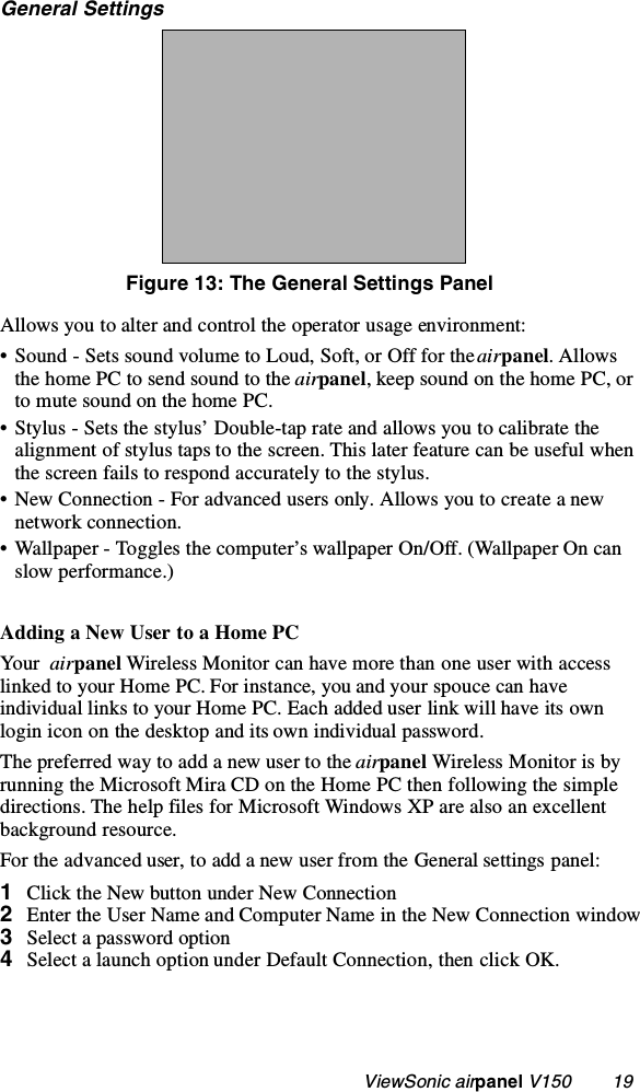                                                   ViewSonic airpanel V150        19General SettingsFigure 13: The General Settings PanelAllows you to alter and control the operator usage environment:• Sound - Sets sound volume to Loud, Soft, or Off for the airpanel. Allows the home PC to send sound to the airpanel, keep sound on the home PC, or to mute sound on the home PC.• Stylus - Sets the stylus’ Double-tap rate and allows you to calibrate the alignment of stylus taps to the screen. This later feature can be useful when the screen fails to respond accurately to the stylus. • New Connection - For advanced users only. Allows you to create a new network connection.• Wallpaper - Toggles the computer’s wallpaper On/Off. (Wallpaper On can slow performance.) Adding a New User to a Home PCYo ur  airpanel Wireless Monitor can have more than one user with access linked to your Home PC. For instance, you and your spouce can have individual links to your Home PC. Each added user link will have its own login icon on the desktop and its own individual password.The preferred way to add a new user to the airpanel Wireless Monitor is by running the Microsoft Mira CD on the Home PC then following the simple directions. The help files for Microsoft Windows XP are also an excellent background resource. For the advanced user, to add a new user from the General settings panel:1Click the New button under New Connection 2Enter the User Name and Computer Name in the New Connection window3Select a password option4Select a launch option under Default Connection, then click OK.