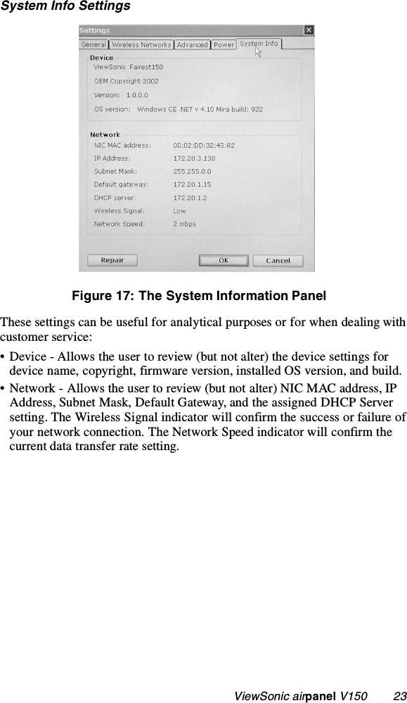                                                   ViewSonic airpanel V150        23System Info SettingsFigure 17: The System Information PanelThese settings can be useful for analytical purposes or for when dealing with customer service:• Device - Allows the user to review (but not alter) the device settings for device name, copyright, firmware version, installed OS version, and build.• Network - Allows the user to review (but not alter) NIC MAC address, IP Address, Subnet Mask, Default Gateway, and the assigned DHCP Server setting. The Wireless Signal indicator will confirm the success or failure of your network connection. The Network Speed indicator will confirm the current data transfer rate setting.