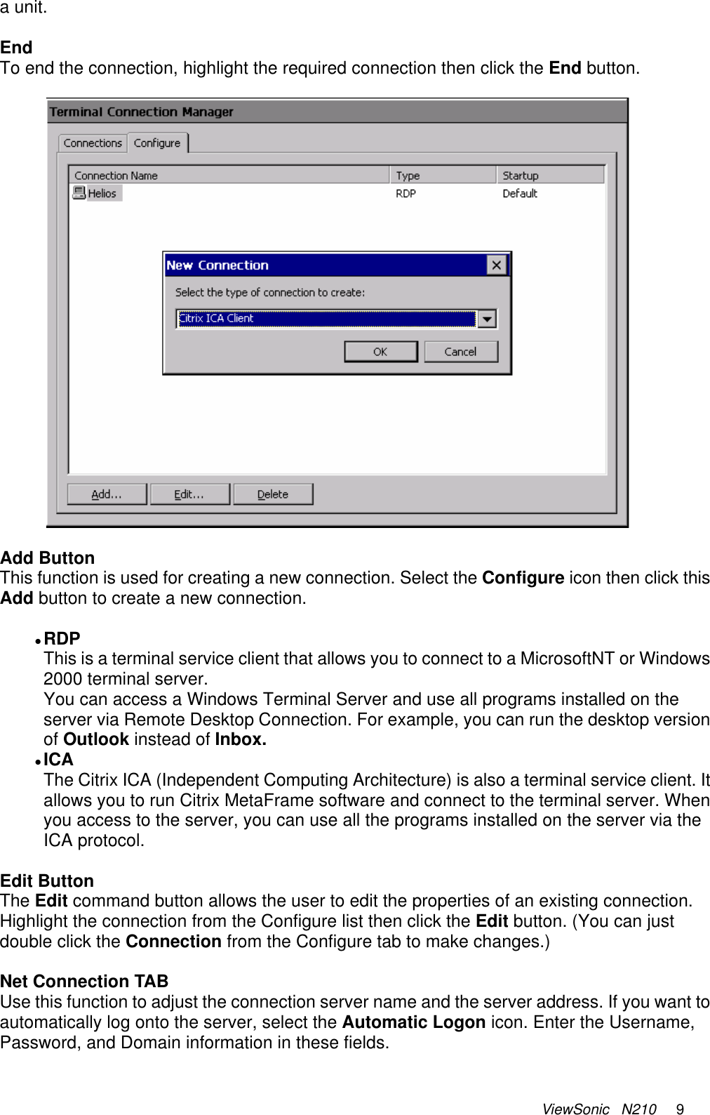 ViewSonic   N210     9 a unit.   End To end the connection, highlight the required connection then click the End button.    Add Button This function is used for creating a new connection. Select the Configure icon then click this Add button to create a new connection.  z RDP This is a terminal service client that allows you to connect to a MicrosoftNT or Windows 2000 terminal server. You can access a Windows Terminal Server and use all programs installed on the server via Remote Desktop Connection. For example, you can run the desktop version of Outlook instead of Inbox.  z ICA  The Citrix ICA (Independent Computing Architecture) is also a terminal service client. It allows you to run Citrix MetaFrame software and connect to the terminal server. When you access to the server, you can use all the programs installed on the server via the ICA protocol.  Edit Button The Edit command button allows the user to edit the properties of an existing connection. Highlight the connection from the Configure list then click the Edit button. (You can just double click the Connection from the Configure tab to make changes.)  Net Connection TAB Use this function to adjust the connection server name and the server address. If you want to automatically log onto the server, select the Automatic Logon icon. Enter the Username, Password, and Domain information in these fields. 