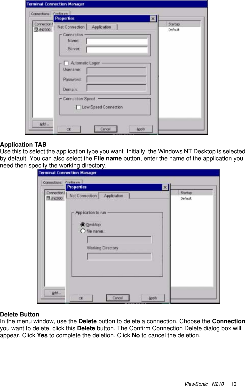 ViewSonic   N210     10   Application TAB Use this to select the application type you want. Initially, the Windows NT Desktop is selected by default. You can also select the File name button, enter the name of the application you need then specify the working directory.     Delete Button In the menu window, use the Delete button to delete a connection. Choose the Connection you want to delete, click this Delete button. The Confirm Connection Delete dialog box will appear. Click Yes to complete the deletion. Click No to cancel the deletion.      