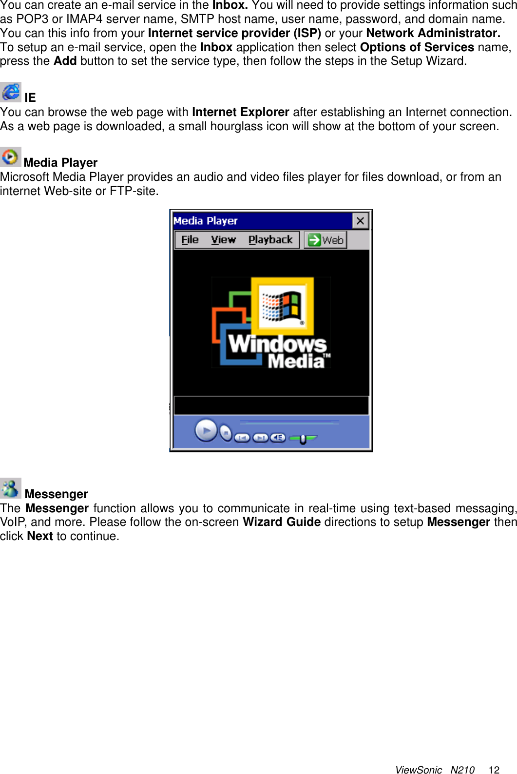 ViewSonic   N210     12 You can create an e-mail service in the Inbox. You will need to provide settings information such as POP3 or IMAP4 server name, SMTP host name, user name, password, and domain name. You can this info from your Internet service provider (ISP) or your Network Administrator. To setup an e-mail service, open the Inbox application then select Options of Services name,  press the Add button to set the service type, then follow the steps in the Setup Wizard.   IE You can browse the web page with Internet Explorer after establishing an Internet connection. As a web page is downloaded, a small hourglass icon will show at the bottom of your screen.   Media Player Microsoft Media Player provides an audio and video files player for files download, or from an internet Web-site or FTP-site.      Messenger The Messenger function allows you to communicate in real-time using text-based messaging, VoIP, and more. Please follow the on-screen Wizard Guide directions to setup Messenger then click Next to continue. 