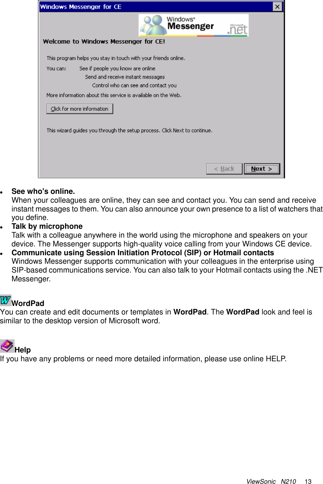 ViewSonic   N210     13   z See who&apos;s online. When your colleagues are online, they can see and contact you. You can send and receive instant messages to them. You can also announce your own presence to a list of watchers that you define.  z Talk by microphone Talk with a colleague anywhere in the world using the microphone and speakers on your device. The Messenger supports high-quality voice calling from your Windows CE device. z Communicate using Session Initiation Protocol (SIP) or Hotmail contacts Windows Messenger supports communication with your colleagues in the enterprise using SIP-based communications service. You can also talk to your Hotmail contacts using the .NET Messenger.   WordPad You can create and edit documents or templates in WordPad. The WordPad look and feel is similar to the desktop version of Microsoft word.   Help If you have any problems or need more detailed information, please use online HELP.   