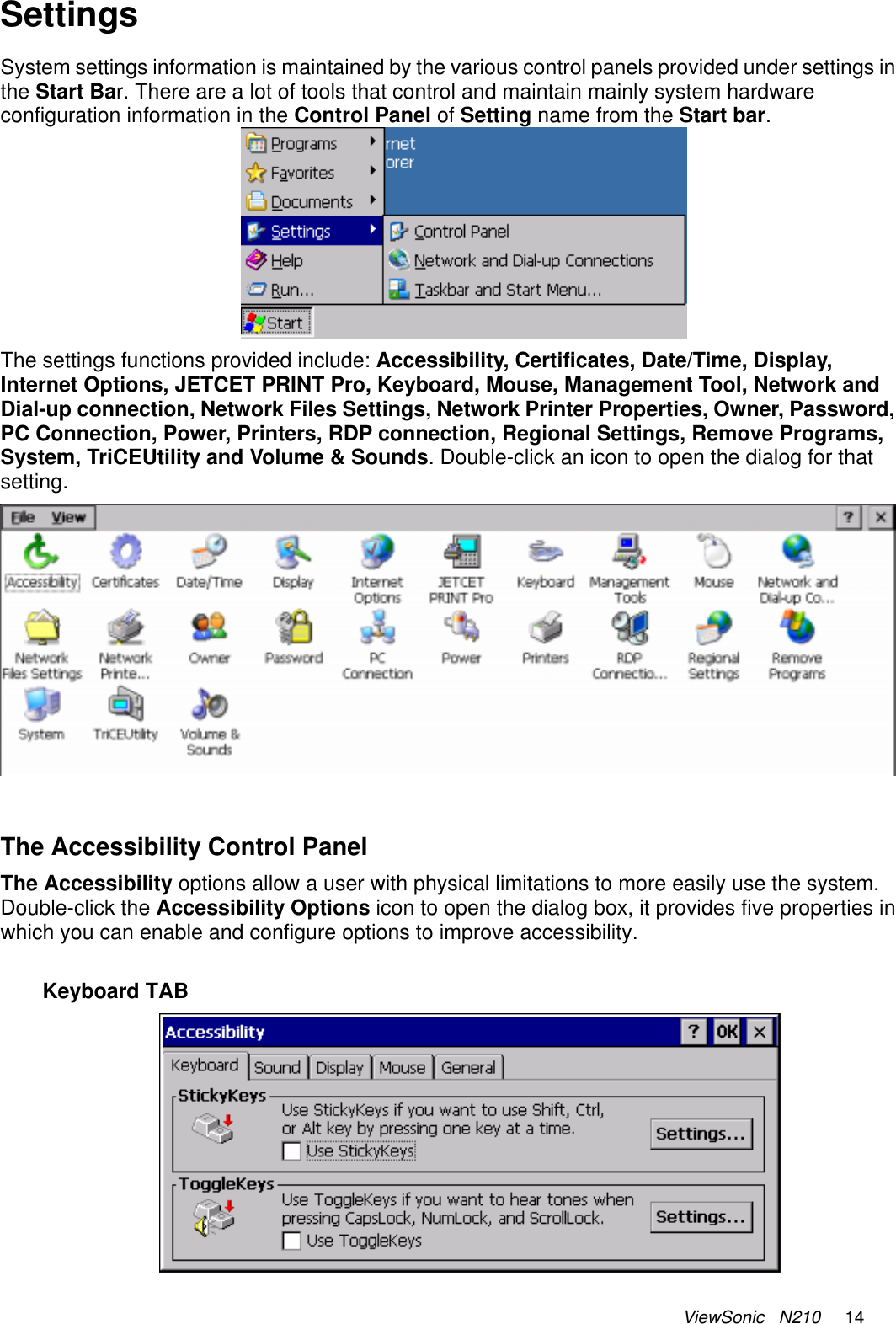 ViewSonic   N210     14 Settings  System settings information is maintained by the various control panels provided under settings in the Start Bar. There are a lot of tools that control and maintain mainly system hardware configuration information in the Control Panel of Setting name from the Start bar.   The settings functions provided include: Accessibility, Certificates, Date/Time, Display,  Internet Options, JETCET PRINT Pro, Keyboard, Mouse, Management Tool, Network and Dial-up connection, Network Files Settings, Network Printer Properties, Owner, Password, PC Connection, Power, Printers, RDP connection, Regional Settings, Remove Programs, System, TriCEUtility and Volume &amp; Sounds. Double-click an icon to open the dialog for that setting.   The Accessibility Control Panel The Accessibility options allow a user with physical limitations to more easily use the system. Double-click the Accessibility Options icon to open the dialog box, it provides five properties in which you can enable and configure options to improve accessibility.  Keyboard TAB  