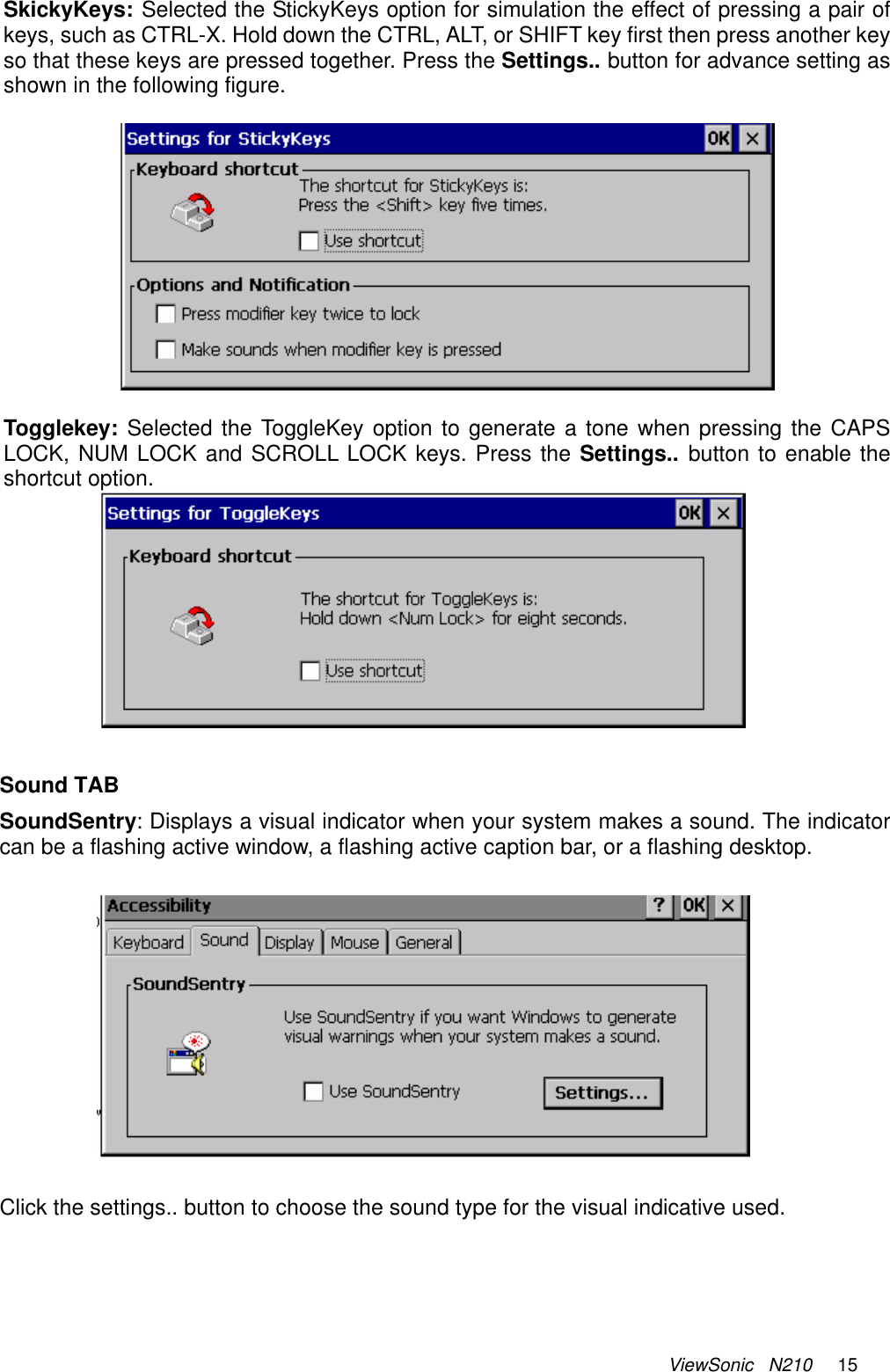 ViewSonic   N210     15  SkickyKeys: Selected the StickyKeys option for simulation the effect of pressing a pair of keys, such as CTRL-X. Hold down the CTRL, ALT, or SHIFT key first then press another key so that these keys are pressed together. Press the Settings.. button for advance setting as shown in the following figure.    Togglekey: Selected the ToggleKey option to generate a tone when pressing the CAPS LOCK, NUM LOCK and SCROLL LOCK keys. Press the Settings..  button to enable the shortcut option.   Sound TAB SoundSentry: Displays a visual indicator when your system makes a sound. The indicator can be a flashing active window, a flashing active caption bar, or a flashing desktop.    Click the settings.. button to choose the sound type for the visual indicative used. 