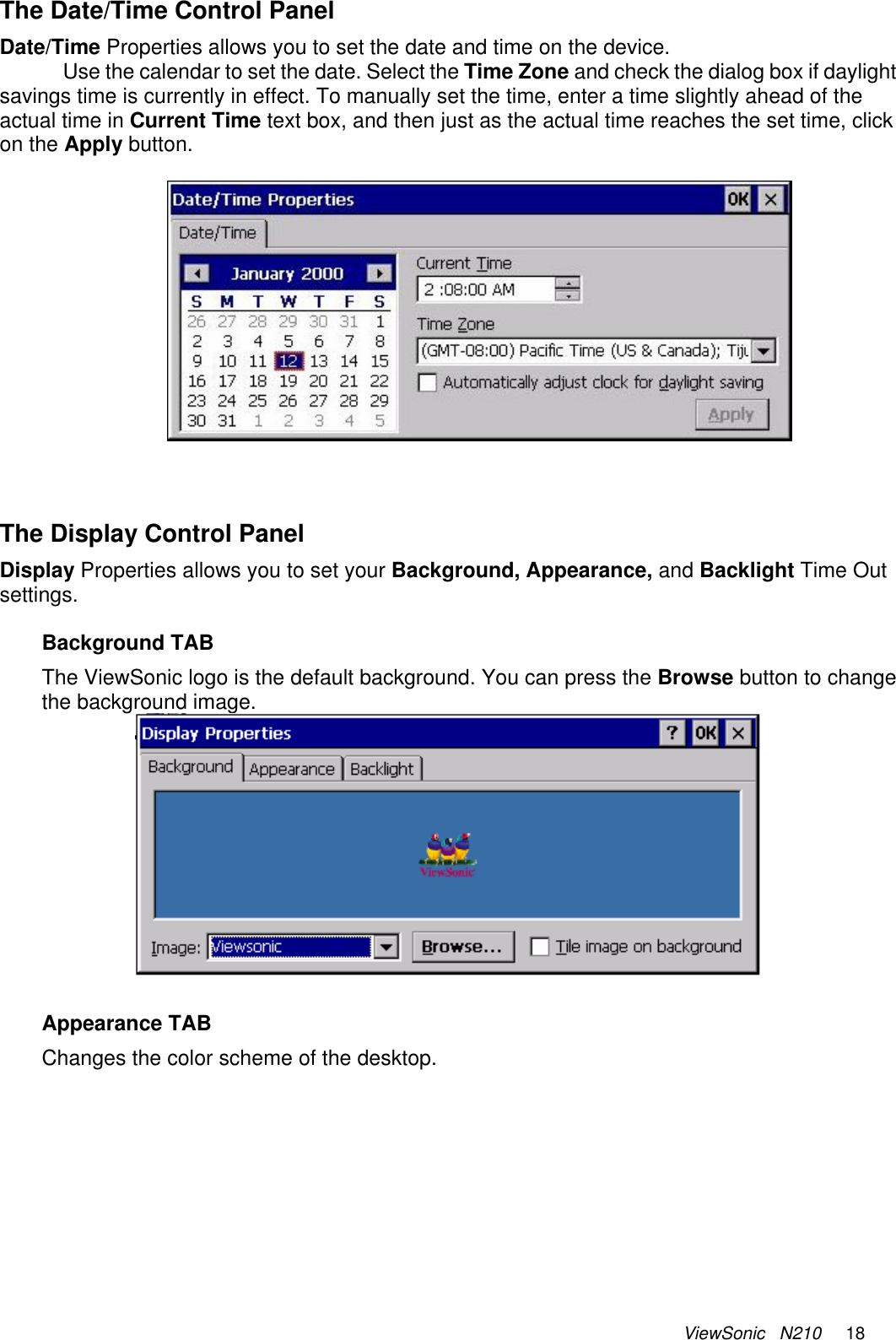 ViewSonic   N210     18 The Date/Time Control Panel Date/Time Properties allows you to set the date and time on the device.  Use the calendar to set the date. Select the Time Zone and check the dialog box if daylight savings time is currently in effect. To manually set the time, enter a time slightly ahead of the actual time in Current Time text box, and then just as the actual time reaches the set time, click on the Apply button.     The Display Control Panel Display Properties allows you to set your Background, Appearance, and Backlight Time Out settings.   Background TAB The ViewSonic logo is the default background. You can press the Browse button to change the background image.  Appearance TAB Changes the color scheme of the desktop.  