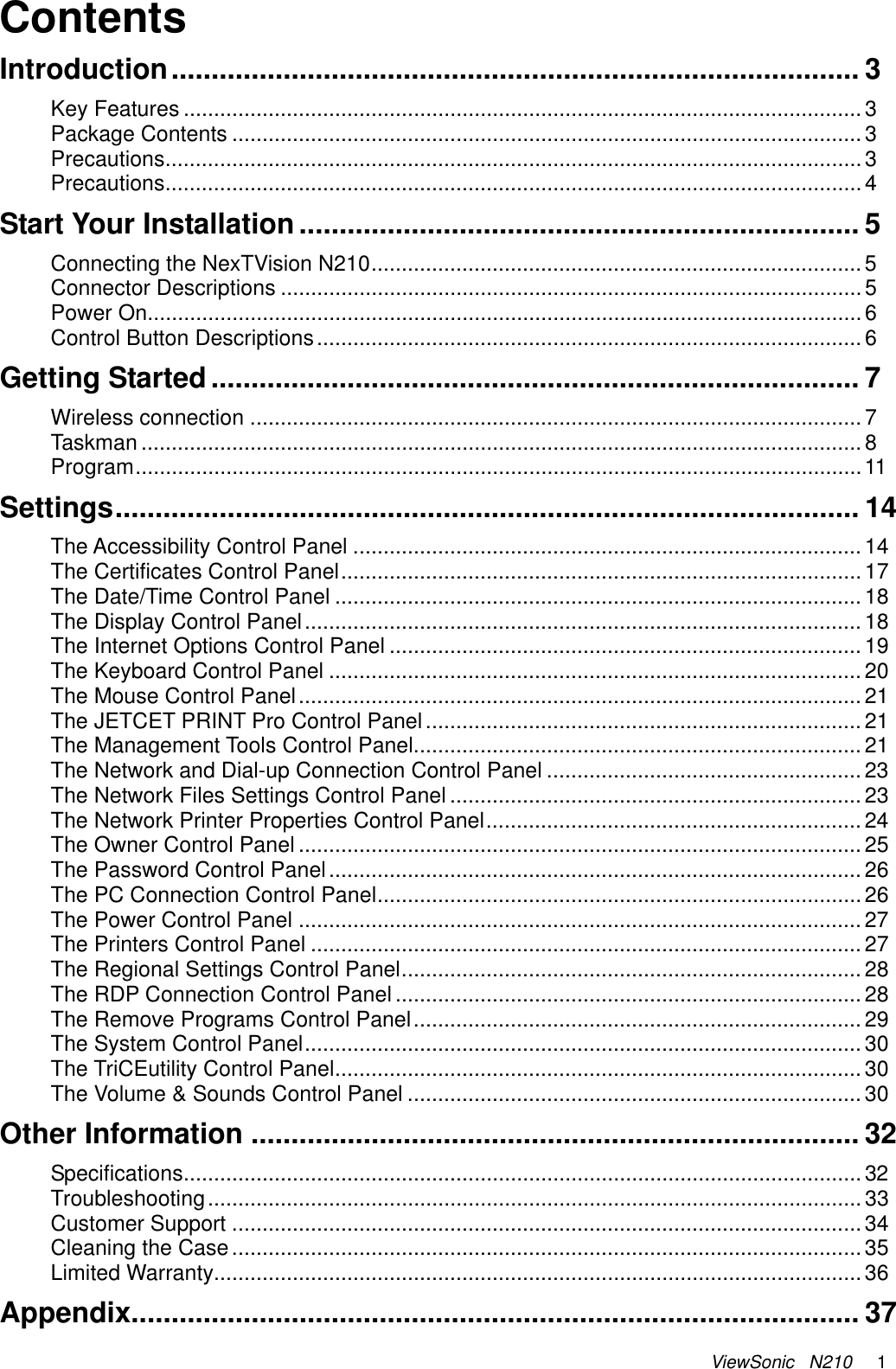 ViewSonic   N210     1 Contents Introduction...................................................................................... 3 Key Features ................................................................................................................3 Package Contents ........................................................................................................3 Precautions...................................................................................................................3 Precautions...................................................................................................................4 Start Your Installation ...................................................................... 5 Connecting the NexTVision N210.................................................................................5 Connector Descriptions ................................................................................................5 Power On......................................................................................................................6 Control Button Descriptions..........................................................................................6 Getting Started ................................................................................. 7 Wireless connection .....................................................................................................7 Taskman .......................................................................................................................8 Program........................................................................................................................11 Settings............................................................................................. 14 The Accessibility Control Panel ....................................................................................14 The Certificates Control Panel...................................................................................... 17 The Date/Time Control Panel ....................................................................................... 18 The Display Control Panel............................................................................................18 The Internet Options Control Panel ..............................................................................19 The Keyboard Control Panel ........................................................................................20 The Mouse Control Panel.............................................................................................21 The JETCET PRINT Pro Control Panel ........................................................................21 The Management Tools Control Panel..........................................................................21 The Network and Dial-up Connection Control Panel ....................................................23 The Network Files Settings Control Panel ....................................................................23 The Network Printer Properties Control Panel.............................................................. 24 The Owner Control Panel .............................................................................................25 The Password Control Panel........................................................................................26 The PC Connection Control Panel................................................................................26 The Power Control Panel .............................................................................................27 The Printers Control Panel ...........................................................................................27 The Regional Settings Control Panel............................................................................28 The RDP Connection Control Panel ............................................................................. 28 The Remove Programs Control Panel..........................................................................29 The System Control Panel............................................................................................ 30 The TriCEutility Control Panel....................................................................................... 30 The Volume &amp; Sounds Control Panel ...........................................................................30 Other Information ............................................................................ 32 Specifications................................................................................................................32 Troubleshooting............................................................................................................33 Customer Support ........................................................................................................34 Cleaning the Case........................................................................................................35 Limited Warranty........................................................................................................... 36 Appendix........................................................................................... 37 
