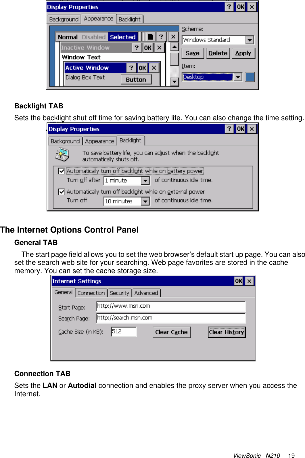 ViewSonic   N210     19  Backlight TAB Sets the backlight shut off time for saving battery life. You can also change the time setting.  The Internet Options Control Panel General TAB The start page field allows you to set the web browser’s default start up page. You can also set the search web site for your searching. Web page favorites are stored in the cache memory. You can set the cache storage size.     Connection TAB Sets the LAN or Autodial connection and enables the proxy server when you access the Internet.  