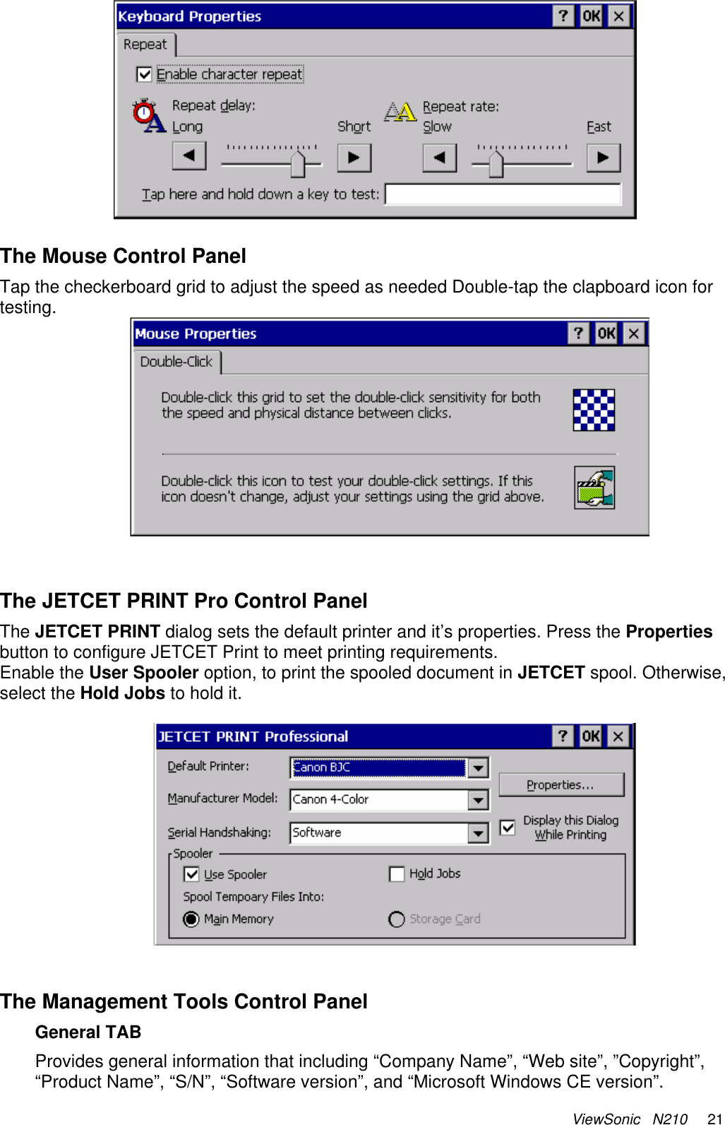 ViewSonic   N210     21   The Mouse Control Panel Tap the checkerboard grid to adjust the speed as needed Double-tap the clapboard icon for testing.    The JETCET PRINT Pro Control Panel The JETCET PRINT dialog sets the default printer and it’s properties. Press the Properties button to configure JETCET Print to meet printing requirements. Enable the User Spooler option, to print the spooled document in JETCET spool. Otherwise, select the Hold Jobs to hold it.      The Management Tools Control Panel General TAB Provides general information that including “Company Name”, “Web site”, ”Copyright”, “Product Name”, “S/N”, “Software version”, and “Microsoft Windows CE version”. 