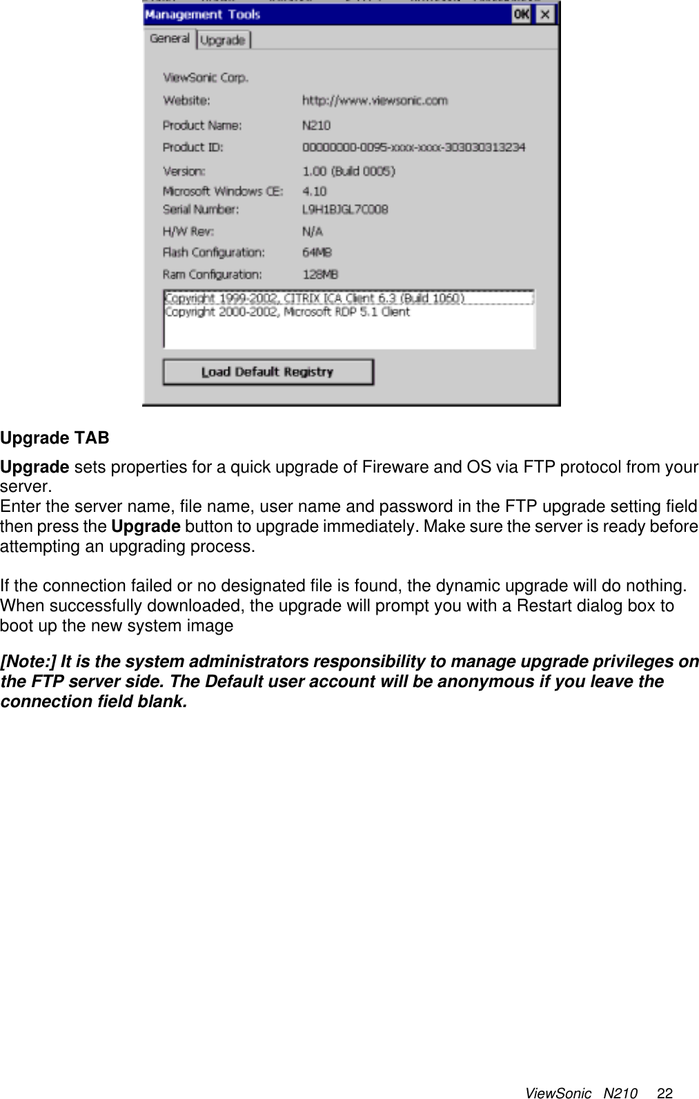 ViewSonic   N210     22   Upgrade TAB Upgrade sets properties for a quick upgrade of Fireware and OS via FTP protocol from your server. Enter the server name, file name, user name and password in the FTP upgrade setting field then press the Upgrade button to upgrade immediately. Make sure the server is ready before attempting an upgrading process.   If the connection failed or no designated file is found, the dynamic upgrade will do nothing. When successfully downloaded, the upgrade will prompt you with a Restart dialog box to boot up the new system image   [Note:] It is the system administrators responsibility to manage upgrade privileges on the FTP server side. The Default user account will be anonymous if you leave the connection field blank.    