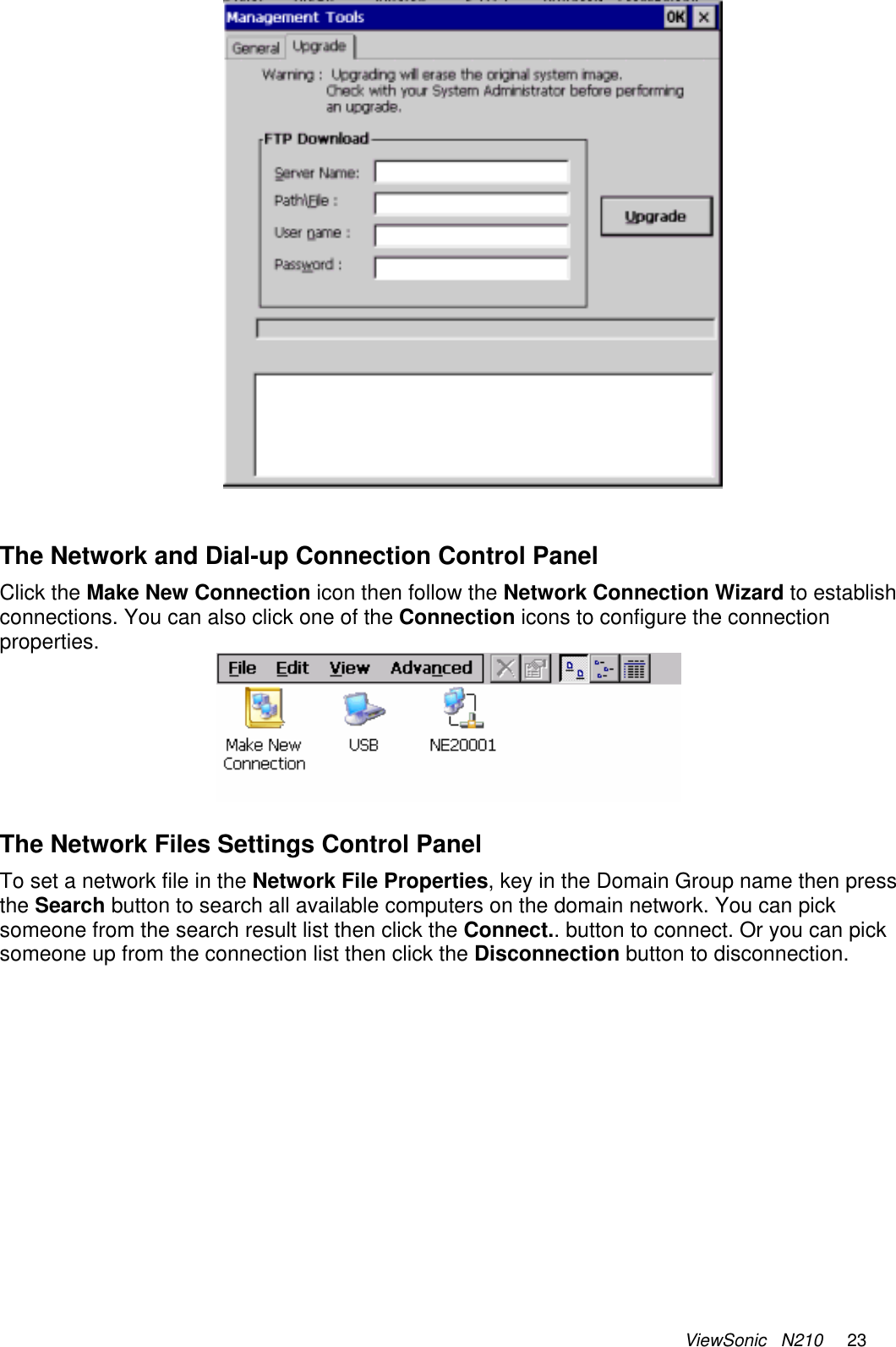 ViewSonic   N210     23    The Network and Dial-up Connection Control Panel Click the Make New Connection icon then follow the Network Connection Wizard to establish connections. You can also click one of the Connection icons to configure the connection properties.   The Network Files Settings Control Panel To set a network file in the Network File Properties, key in the Domain Group name then press the Search button to search all available computers on the domain network. You can pick someone from the search result list then click the Connect.. button to connect. Or you can pick someone up from the connection list then click the Disconnection button to disconnection.  
