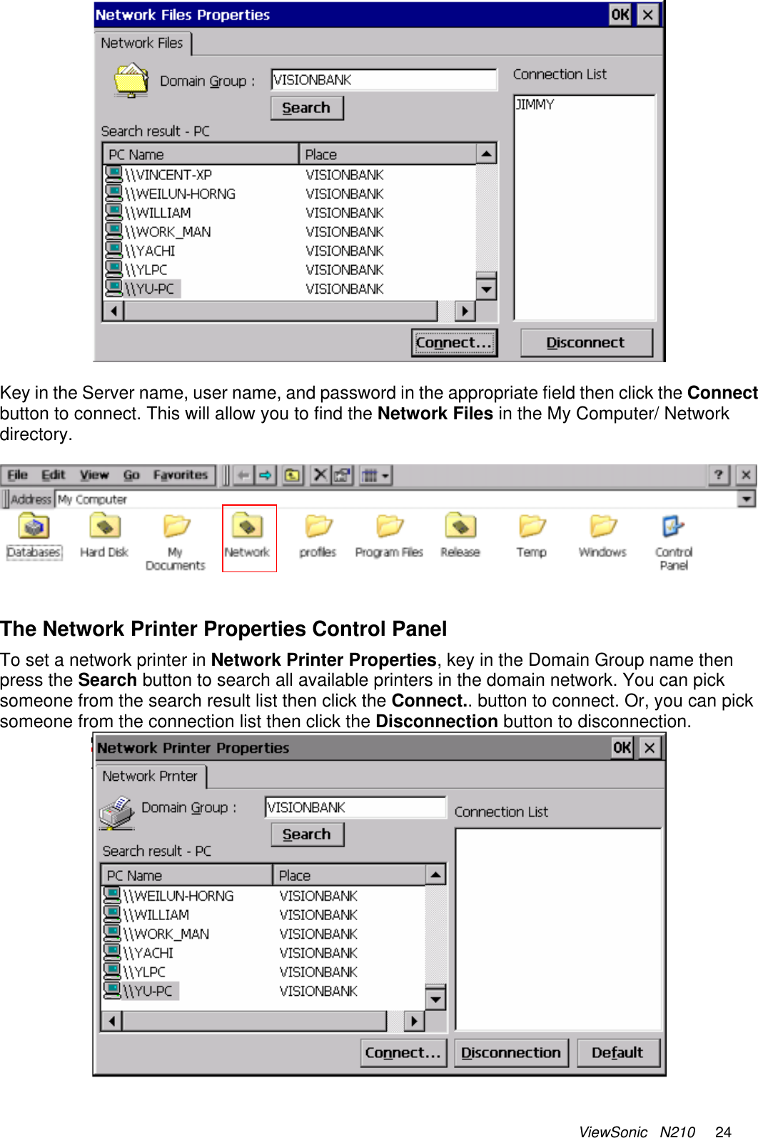 ViewSonic   N210     24   Key in the Server name, user name, and password in the appropriate field then click the Connect button to connect. This will allow you to find the Network Files in the My Computer/ Network directory.      The Network Printer Properties Control Panel To set a network printer in Network Printer Properties, key in the Domain Group name then press the Search button to search all available printers in the domain network. You can pick someone from the search result list then click the Connect.. button to connect. Or, you can pick someone from the connection list then click the Disconnection button to disconnection.   