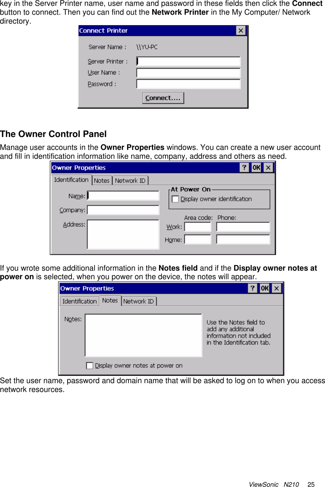 ViewSonic   N210     25 key in the Server Printer name, user name and password in these fields then click the Connect button to connect. Then you can find out the Network Printer in the My Computer/ Network directory.     The Owner Control Panel Manage user accounts in the Owner Properties windows. You can create a new user account and fill in identification information like name, company, address and others as need.   If you wrote some additional information in the Notes field and if the Display owner notes at power on is selected, when you power on the device, the notes will appear.   Set the user name, password and domain name that will be asked to log on to when you access network resources. 