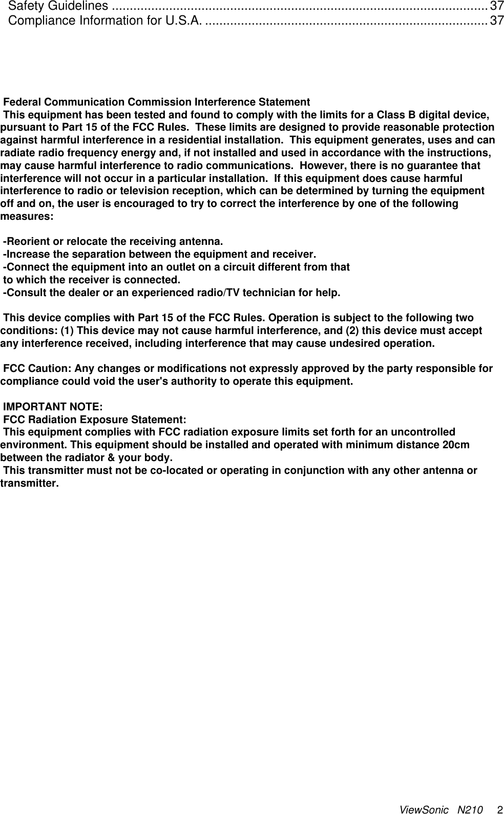 ViewSonic   N210     2 Safety Guidelines .........................................................................................................37 Compliance Information for U.S.A. ...............................................................................37    Federal Communication Commission Interference Statement This equipment has been tested and found to comply with the limits for a Class B digital device, pursuant to Part 15 of the FCC Rules.  These limits are designed to provide reasonable protection against harmful interference in a residential installation.  This equipment generates, uses and can radiate radio frequency energy and, if not installed and used in accordance with the instructions, may cause harmful interference to radio communications.  However, there is no guarantee that interference will not occur in a particular installation.  If this equipment does cause harmful interference to radio or television reception, which can be determined by turning the equipment off and on, the user is encouraged to try to correct the interference by one of the following measures:  -Reorient or relocate the receiving antenna. -Increase the separation between the equipment and receiver. -Connect the equipment into an outlet on a circuit different from that to which the receiver is connected. -Consult the dealer or an experienced radio/TV technician for help.  This device complies with Part 15 of the FCC Rules. Operation is subject to the following two conditions: (1) This device may not cause harmful interference, and (2) this device must accept any interference received, including interference that may cause undesired operation.  FCC Caution: Any changes or modifications not expressly approved by the party responsible for compliance could void the user&apos;s authority to operate this equipment.  IMPORTANT NOTE: FCC Radiation Exposure Statement: This equipment complies with FCC radiation exposure limits set forth for an uncontrolled environment. This equipment should be installed and operated with minimum distance 20cm between the radiator &amp; your body. This transmitter must not be co-located or operating in conjunction with any other antenna or transmitter.
