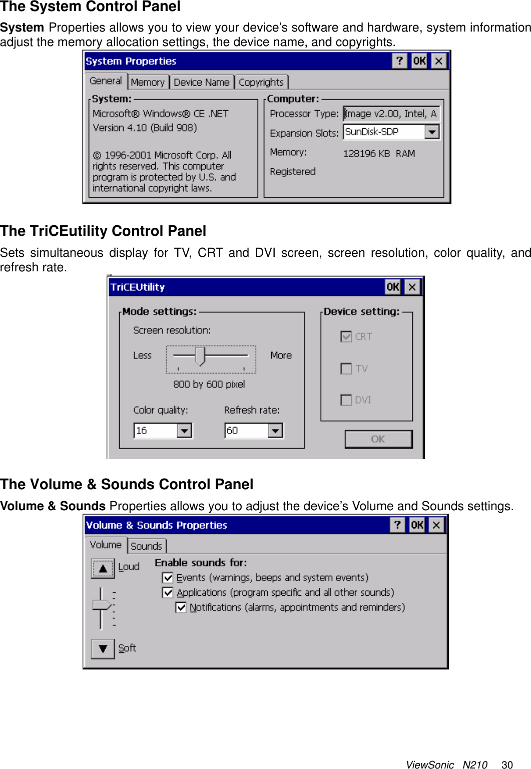 ViewSonic   N210     30  The System Control Panel System Properties allows you to view your device’s software and hardware, system information adjust the memory allocation settings, the device name, and copyrights.   The TriCEutility Control Panel Sets simultaneous display for TV, CRT and DVI screen, screen resolution, color quality, and refresh rate.   The Volume &amp; Sounds Control Panel Volume &amp; Sounds Properties allows you to adjust the device’s Volume and Sounds settings.     