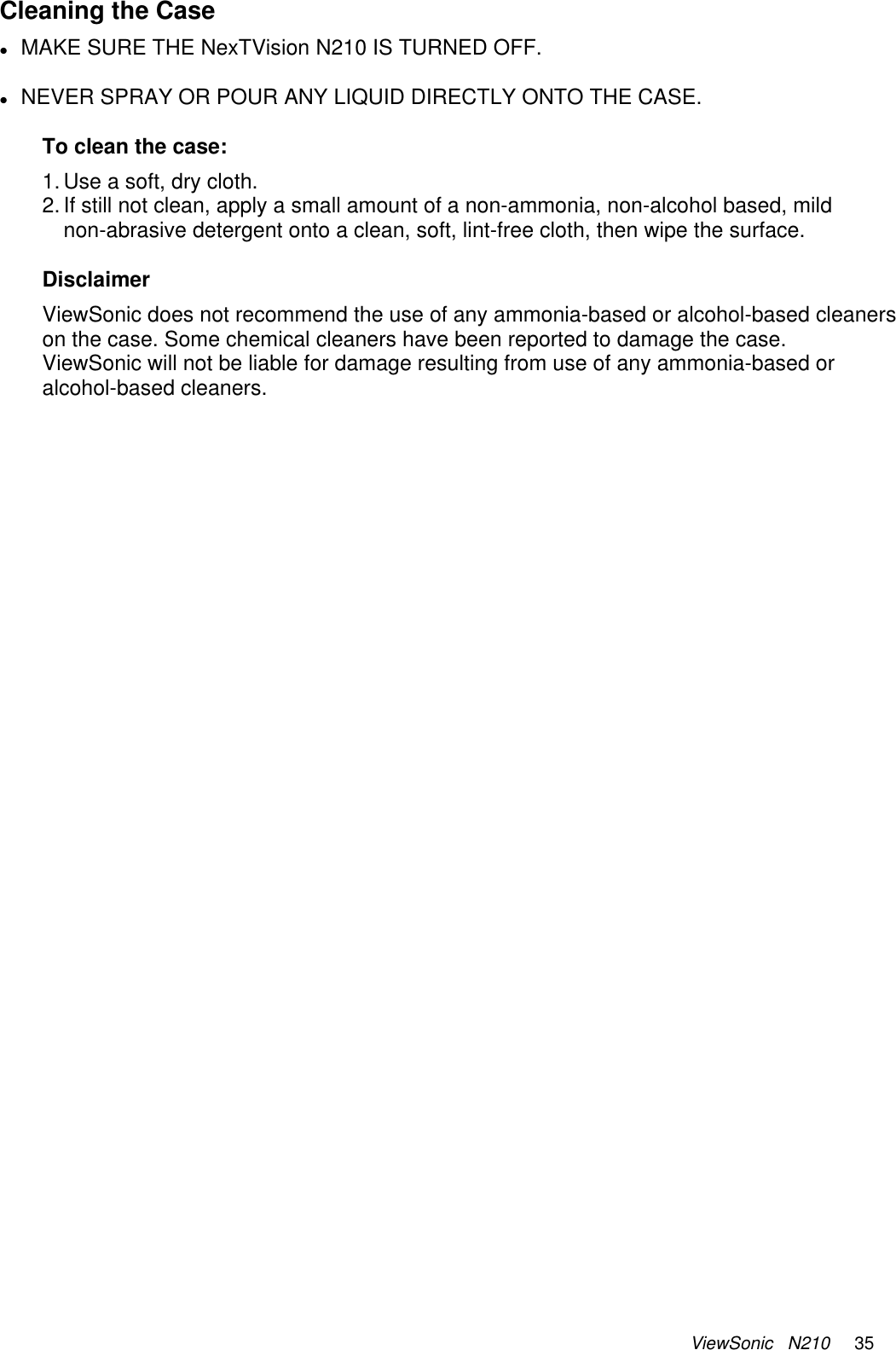 ViewSonic   N210     35 Cleaning the Case z MAKE SURE THE NexTVision N210 IS TURNED OFF.  z NEVER SPRAY OR POUR ANY LIQUID DIRECTLY ONTO THE CASE.  To clean the case: 1. Use a soft, dry cloth. 2. If still not clean, apply a small amount of a non-ammonia, non-alcohol based, mild non-abrasive detergent onto a clean, soft, lint-free cloth, then wipe the surface.  Disclaimer ViewSonic does not recommend the use of any ammonia-based or alcohol-based cleaners on the case. Some chemical cleaners have been reported to damage the case. ViewSonic will not be liable for damage resulting from use of any ammonia-based or alcohol-based cleaners. 