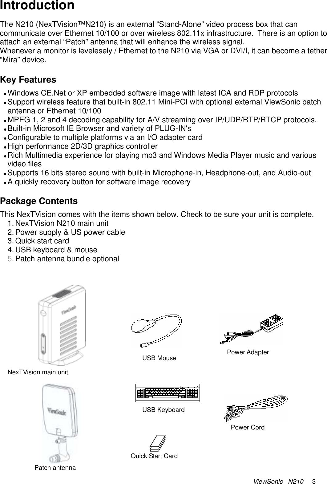 ViewSonic   N210     3 Introduction The N210 (NexTVision™N210) is an external “Stand-Alone” video process box that can communicate over Ethernet 10/100 or over wireless 802.11x infrastructure.  There is an option to attach an external “Patch” antenna that will enhance the wireless signal. Whenever a monitor is levelesely / Ethernet to the N210 via VGA or DVI/I, it can become a tether “Mira” device.    Key Features z Windows CE.Net or XP embedded software image with latest ICA and RDP protocols z Support wireless feature that built-in 802.11 Mini-PCI with optional external ViewSonic patch antenna or Ethernet 10/100  z MPEG 1, 2 and 4 decoding capability for A/V streaming over IP/UDP/RTP/RTCP protocols. z Built-in Microsoft IE Browser and variety of PLUG-IN&apos;s z Configurable to multiple platforms via an I/O adapter card z High performance 2D/3D graphics controller  z Rich Multimedia experience for playing mp3 and Windows Media Player music and various video files z Supports 16 bits stereo sound with built-in Microphone-in, Headphone-out, and Audio-out z A quickly recovery button for software image recovery  Package Contents This NexTVision comes with the items shown below. Check to be sure your unit is complete. 1. NexTVision N210 main unit 2. Power supply &amp; US power cable 3. Quick start card 4. USB keyboard &amp; mouse 5. Patch antenna bundle optional           Power Adapter USB Keyboard Quick Start Card USB MousePower Cord NexTVision main unit Patch antenna