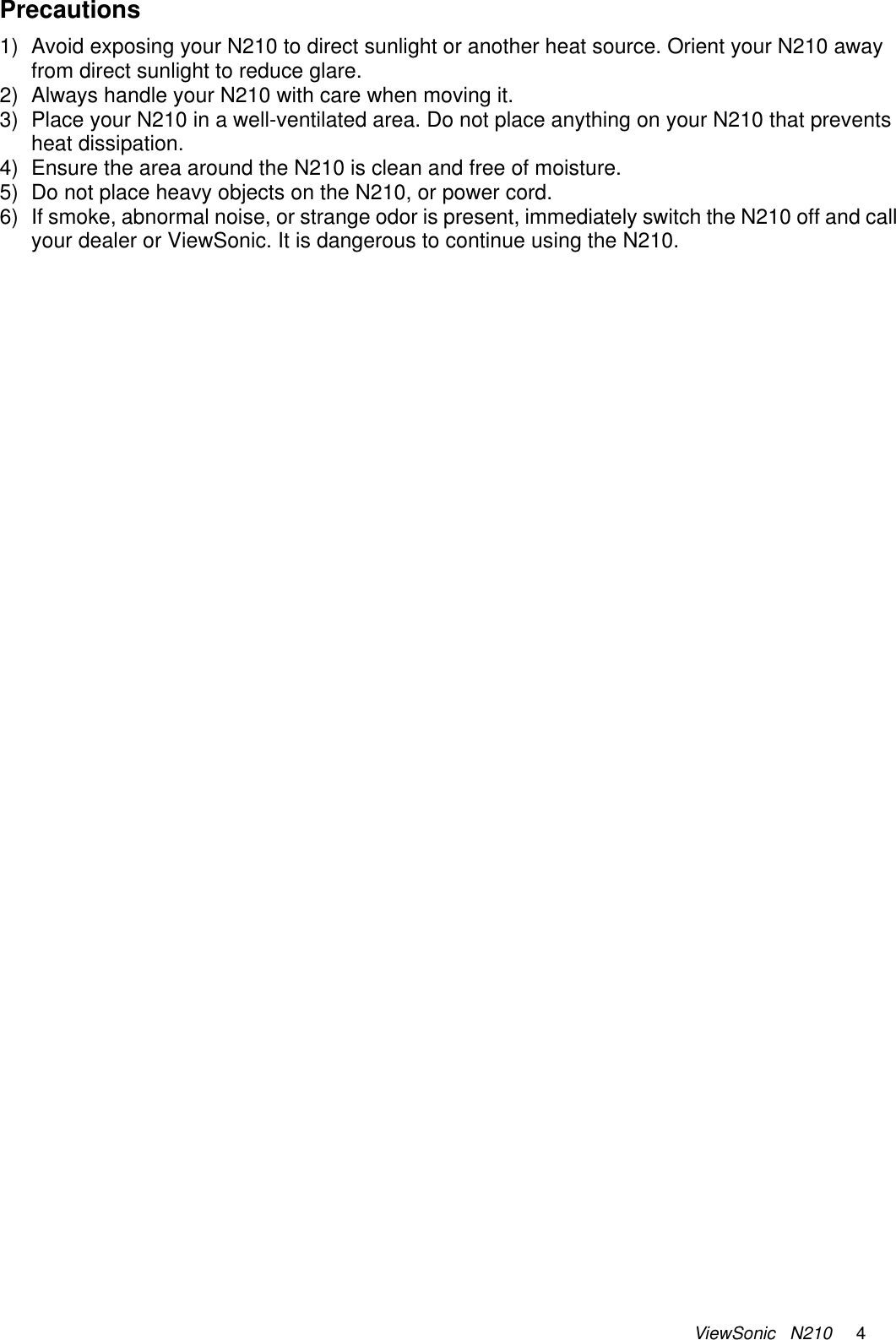 ViewSonic   N210     4 Precautions 1)  Avoid exposing your N210 to direct sunlight or another heat source. Orient your N210 away from direct sunlight to reduce glare. 2)  Always handle your N210 with care when moving it. 3)  Place your N210 in a well-ventilated area. Do not place anything on your N210 that prevents heat dissipation. 4)  Ensure the area around the N210 is clean and free of moisture. 5)  Do not place heavy objects on the N210, or power cord. 6)  If smoke, abnormal noise, or strange odor is present, immediately switch the N210 off and call your dealer or ViewSonic. It is dangerous to continue using the N210. 