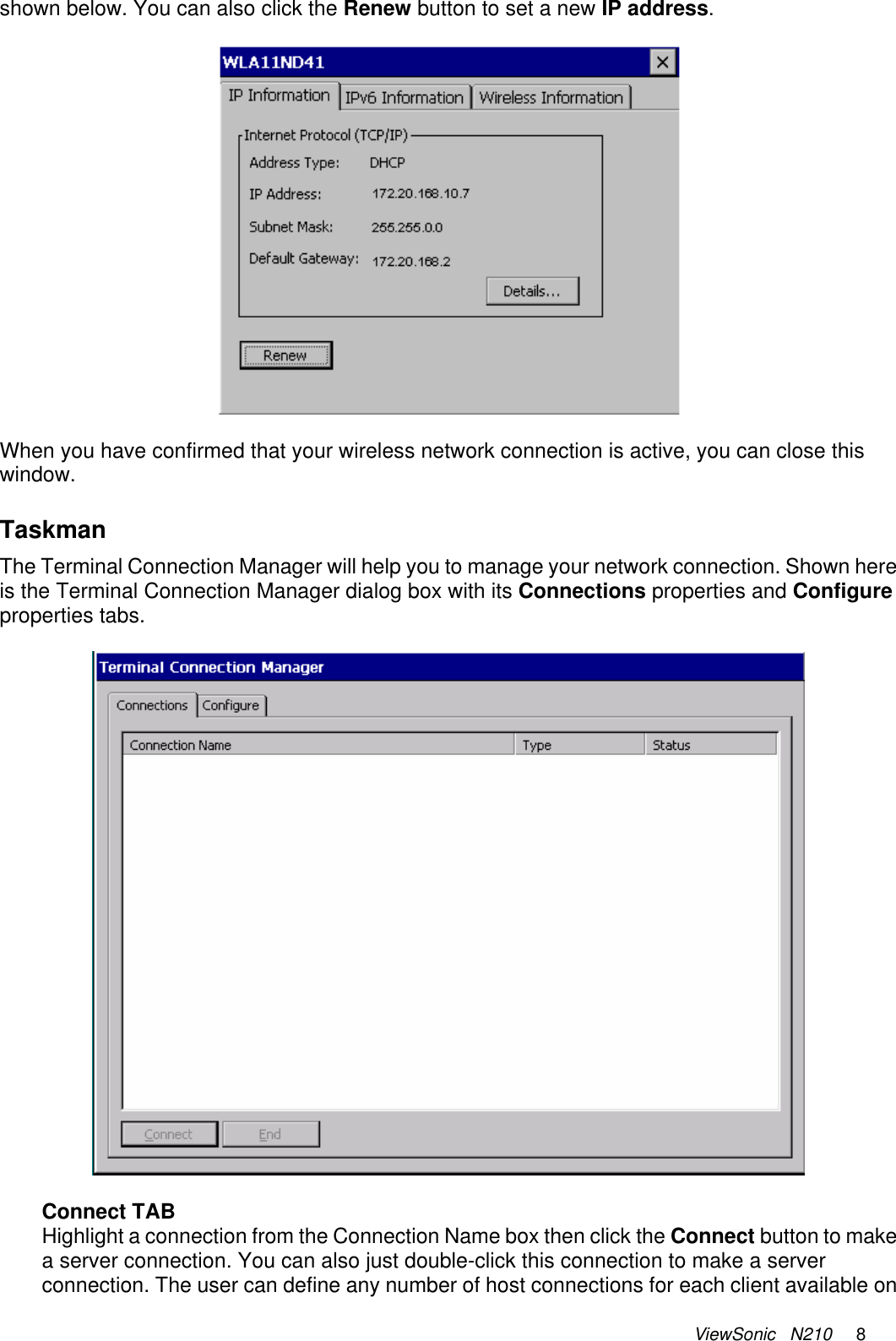 ViewSonic   N210     8 shown below. You can also click the Renew button to set a new IP address.    When you have confirmed that your wireless network connection is active, you can close this window.   Taskman The Terminal Connection Manager will help you to manage your network connection. Shown here is the Terminal Connection Manager dialog box with its Connections properties and Configure properties tabs.    Connect TAB Highlight a connection from the Connection Name box then click the Connect button to make a server connection. You can also just double-click this connection to make a server connection. The user can define any number of host connections for each client available on 