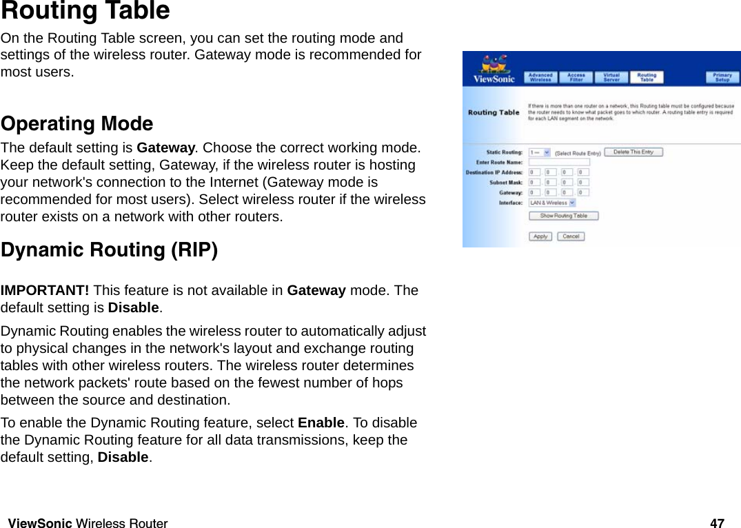 ViewSonic Wireless Router 47Routing TableOn the Routing Table screen, you can set the routing mode and settings of the wireless router. Gateway mode is recommended for most users.Operating Mode Operating ModeThe default setting is Gateway. Choose the correct working mode. Keep the default setting, Gateway, if the wireless router is hosting your network&apos;s connection to the Internet (Gateway mode is recommended for most users). Select wireless router if the wireless router exists on a network with other routers. Dynamic Routing (RIP)Dynamic Routing (RIP) IMPORTANT! This feature is not available in Gateway mode. The default setting is Disable.Dynamic Routing enables the wireless router to automatically adjust to physical changes in the network&apos;s layout and exchange routing tables with other wireless routers. The wireless router determines the network packets&apos; route based on the fewest number of hops between the source and destination. To enable the Dynamic Routing feature, select Enable. To disable the Dynamic Routing feature for all data transmissions, keep the default setting, Disable.