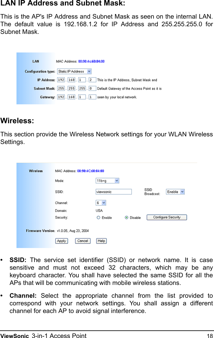 ViewSonic 3-in-1 Access Point 18LAN IP Address and Subnet Mask:This is the AP&apos;s IP Address and Subnet Mask as seen on the internal LAN.The default value is 192.168.1.2 for IP Address and 255.255.255.0 forSubnet Mask.Wireless:This section provide the Wireless Network settings for your WLAN WirelessSettings.•SSID: The service set identifier (SSID) or network name. It is casesensitive and must not exceed 32 characters, which may be anykeyboard character. You shall have selected the same SSID for all theAPs that will be communicating with mobile wireless stations. • Channel: Select the appropriate channel from the list provided tocorrespond with your network settings. You shall assign a differentchannel for each AP to avoid signal interference. 
