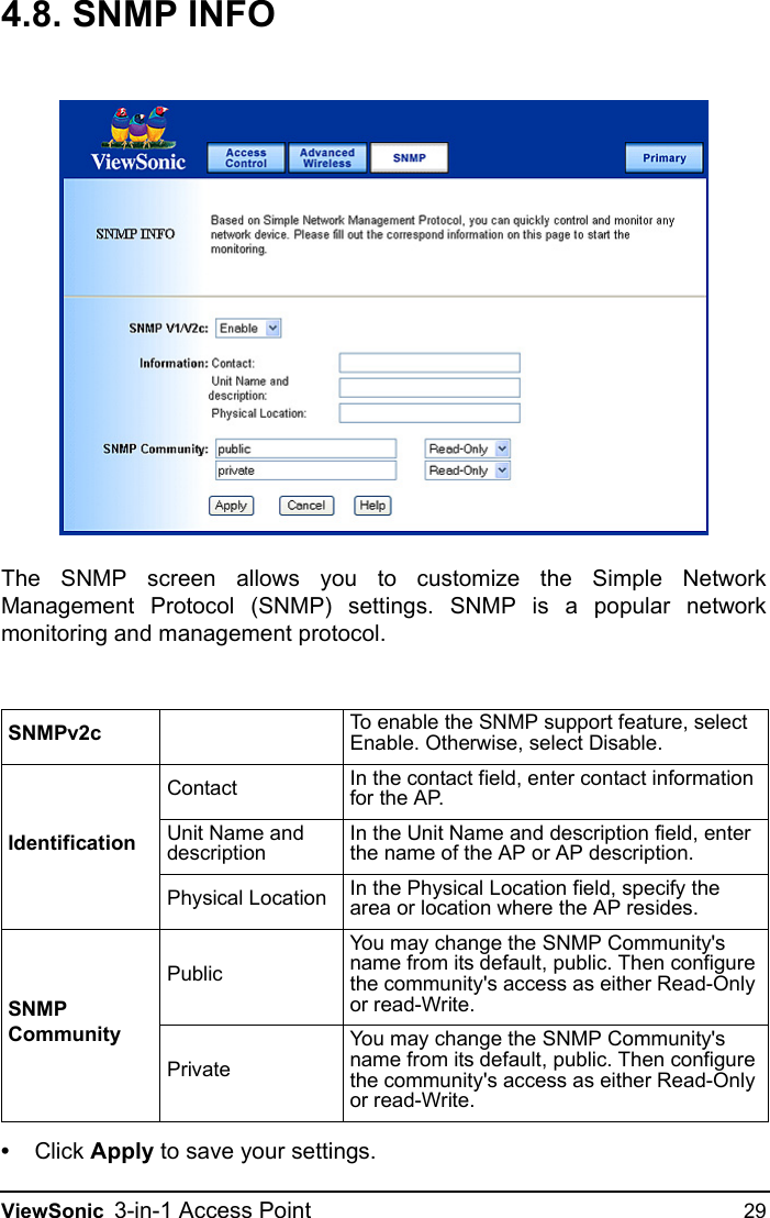 ViewSonic 3-in-1 Access Point 294.8. SNMP INFOThe SNMP screen allows you to customize the Simple NetworkManagement Protocol (SNMP) settings. SNMP is a popular networkmonitoring and management protocol.•Click Apply to save your settings.SNMPv2c To enable the SNMP support feature, select Enable. Otherwise, select Disable.IdentificationContact In the contact field, enter contact information for the AP.Unit Name and descriptionIn the Unit Name and description field, enter the name of the AP or AP description.Physical Location In the Physical Location field, specify the area or location where the AP resides.SNMP CommunityPublicYou may change the SNMP Community&apos;s name from its default, public. Then configure the community&apos;s access as either Read-Only or read-Write.PrivateYou may change the SNMP Community&apos;s name from its default, public. Then configure the community&apos;s access as either Read-Only or read-Write.