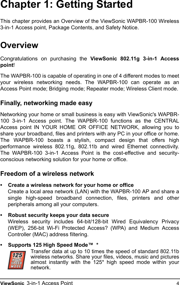 ViewSonic 3-in-1 Access Point 4Chapter 1: Getting StartedThis chapter provides an Overview of the ViewSonic WAPBR-100 Wireless3-in-1 Access point, Package Contents, and Safety Notice.OverviewCongratulations on purchasing the ViewSonic 802.11g 3-in-1 Accesspoint!The WAPBR-100 is capable of operating in one of 4 different modes to meetyour wireless networking needs. The WAPBR-100 can operate as anAccess Point mode; Bridging mode; Repeater mode; Wireless Client mode.Finally, networking made easyNetworking your home or small business is easy with ViewSonic&apos;s WAPBR-100 3-in-1 Access point. The WAPBR-100 functions as the CENTRALAccess point IN YOUR HOME OR OFFICE NETWORK, allowing you toshare your broadband, files and printers with any PC in your office or home.The WAPBR-100 boasts a stylish, compact design that offers highperformance wireless 802.11g, 802.11b and wired Ethernet connectivity.The WAPBR-100 3-in-1 Access Point is the cost-effective and security-conscious networking solution for your home or office.Freedom of a wireless network• Create a wireless network for your home or officeCreate a local area network (LAN) with the WAPBR-100 AP and share asingle high-speed broadband connection, files, printers and otherperipherals among all your computers.• Robust security keeps your data secureWireless security includes 64-bit/128-bit Wired Equivalency Privacy(WEP), 256-bit Wi-Fi Protected Access? (WPA) and Medium AccessController (MAC) address filtering.• Supports 125 High Speed Mode™  *Transfer data at up to 10 times the speed of standard 802.11bwireless networks. Share your files, videos, music and picturesalmost instantly with the 125* high speed mode within yournetwork.