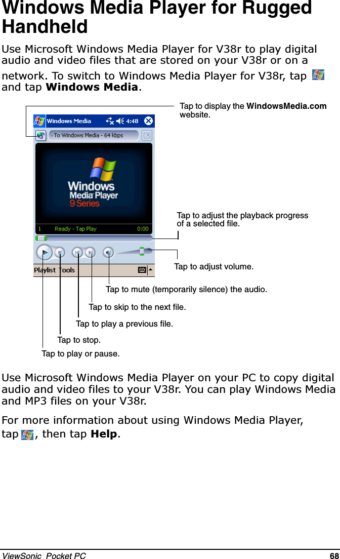 ViewSonic  Pocket PC   68   Windows Media Player for Rugged Handheld8VH0LFURVRIW:LQGRZV0HGLD3OD\HUIRU9UWRSOD\GLJLWDODXGLRDQGYLGHRILOHVWKDWDUHVWRUHGRQ\RXU9URURQDQHWZRUN7RVZLWFKWR:LQGRZV0HGLD3OD\HUIRU9UWDS DQGWDS:LQGRZV0HGLD8VH0LFURVRIW:LQGRZV0HGLD3OD\HURQ\RXU3&amp;WRFRS\GLJLWDODXGLRDQGYLGHRILOHVWR\RXU9U&lt;RXFDQSOD\:LQGRZV0HGLDDQG03ILOHVRQ\RXU9U)RUPRUHLQIRUPDWLRQDERXWXVLQJ:LQGRZV0HGLD3OD\HUWDS WKHQWDS+HOSTap to adjust the playback progress of a selected file.Tap to adjust volume.Tap to play or pause.Tap to stop.Tap to skip to the next file.Tap to play a previous file.Tap to mute (temporarily silence) the audio.Tap to display the WindowsMedia.com website.