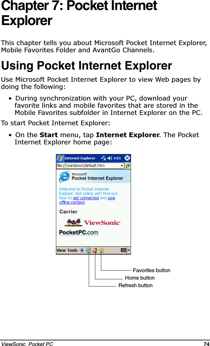 ViewSonic  Pocket PC   74   Chapter 7: Pocket Internet Explorer7KLVFKDSWHUWHOOV\RXDERXW0LFURVRIW3RFNHW,QWHUQHW([SORUHU0RELOH)DYRULWHV)ROGHUDQG$YDQW*R&amp;KDQQHOVUsing Pocket Internet Explorer8VH0LFURVRIW3RFNHW,QWHUQHW([SORUHUWRYLHZ:HESDJHVE\GRLQJWKHIROORZLQJ &apos;XULQJV\QFKURQL]DWLRQZLWK\RXU3&amp;GRZQORDG\RXUIDYRULWHOLQNVDQGPRELOHIDYRULWHVWKDWDUHVWRUHGLQWKH0RELOH)DYRULWHVVXEIROGHULQ,QWHUQHW([SORUHURQWKH3&amp;7RVWDUW3RFNHW,QWHUQHW([SORUHU2QWKH6WDUWPHQXWDS,QWHUQHW([SORUHU7KH3RFNHW,QWHUQHW([SORUHUKRPHSDJHFavorites buttonHome buttonRefresh button