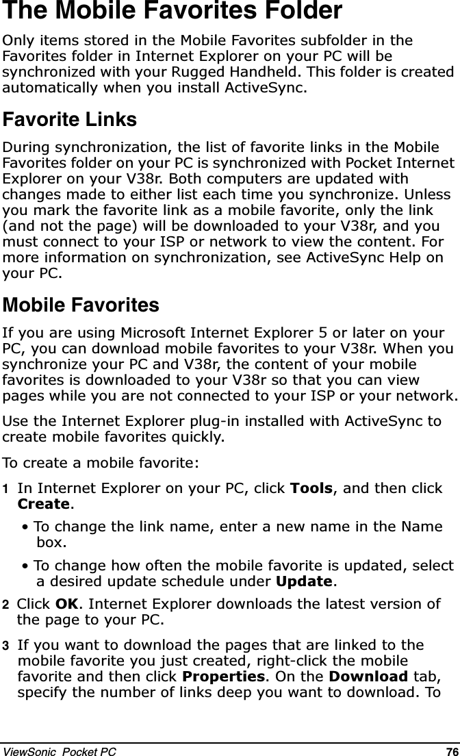 ViewSonic  Pocket PC   76   The Mobile Favorites Folder2QO\LWHPVVWRUHGLQWKH0RELOH)DYRULWHVVXEIROGHULQWKH)DYRULWHVIROGHULQ,QWHUQHW([SORUHURQ\RXU3&amp;ZLOOEHV\QFKURQL]HGZLWK\RXU5XJJHG+DQGKHOG7KLVIROGHULVFUHDWHGDXWRPDWLFDOO\ZKHQ\RXLQVWDOO$FWLYH6\QFFavorite Links&apos;XULQJV\QFKURQL]DWLRQWKHOLVWRIIDYRULWHOLQNVLQWKH0RELOH)DYRULWHVIROGHURQ\RXU3&amp;LVV\QFKURQL]HGZLWK3RFNHW,QWHUQHW([SORUHURQ\RXU9U%RWKFRPSXWHUVDUHXSGDWHGZLWKFKDQJHVPDGHWRHLWKHUOLVWHDFKWLPH\RXV\QFKURQL]H8QOHVV\RXPDUNWKHIDYRULWHOLQNDVDPRELOHIDYRULWHRQO\WKHOLQNDQGQRWWKHSDJHZLOOEHGRZQORDGHGWR\RXU9UDQG\RXPXVWFRQQHFWWR\RXU,63RUQHWZRUNWRYLHZWKHFRQWHQW)RUPRUHLQIRUPDWLRQRQV\QFKURQL]DWLRQVHH$FWLYH6\QF+HOSRQ\RXU3&amp;Mobile Favorites,I\RXDUHXVLQJ0LFURVRIW,QWHUQHW([SORUHURUODWHURQ\RXU3&amp;\RXFDQGRZQORDGPRELOHIDYRULWHVWR\RXU9U:KHQ\RXV\QFKURQL]H\RXU3&amp;DQG9UWKHFRQWHQWRI\RXUPRELOHIDYRULWHVLVGRZQORDGHGWR\RXU9UVRWKDW\RXFDQYLHZSDJHVZKLOH\RXDUHQRWFRQQHFWHGWR\RXU,63RU\RXUQHWZRUN8VHWKH,QWHUQHW([SORUHUSOXJLQLQVWDOOHGZLWK$FWLYH6\QFWRFUHDWHPRELOHIDYRULWHVTXLFNO\7RFUHDWHDPRELOHIDYRULWH1,Q,QWHUQHW([SORUHURQ\RXU3&amp;FOLFN7RROVDQGWKHQFOLFN&amp;UHDWH 7RFKDQJHWKHOLQNQDPHHQWHUDQHZQDPHLQWKH1DPHER[ 7RFKDQJHKRZRIWHQWKHPRELOHIDYRULWHLVXSGDWHGVHOHFWDGHVLUHGXSGDWHVFKHGXOHXQGHU8SGDWH2&amp;OLFN2.,QWHUQHW([SORUHUGRZQORDGVWKHODWHVWYHUVLRQRIWKHSDJHWR\RXU 3&amp;3,I\RXZDQWWRGRZQORDGWKHSDJHVWKDWDUHOLQNHGWRWKHPRELOHIDYRULWH\RXMXVWFUHDWHGULJKWFOLFNWKHPRELOHIDYRULWHDQGWKHQFOLFN3URSHUWLHV2QWKH&apos;RZQORDGWDEVSHFLI\WKHQXPEHURIOLQNVGHHS\RXZDQWWRGRZQORDG7R