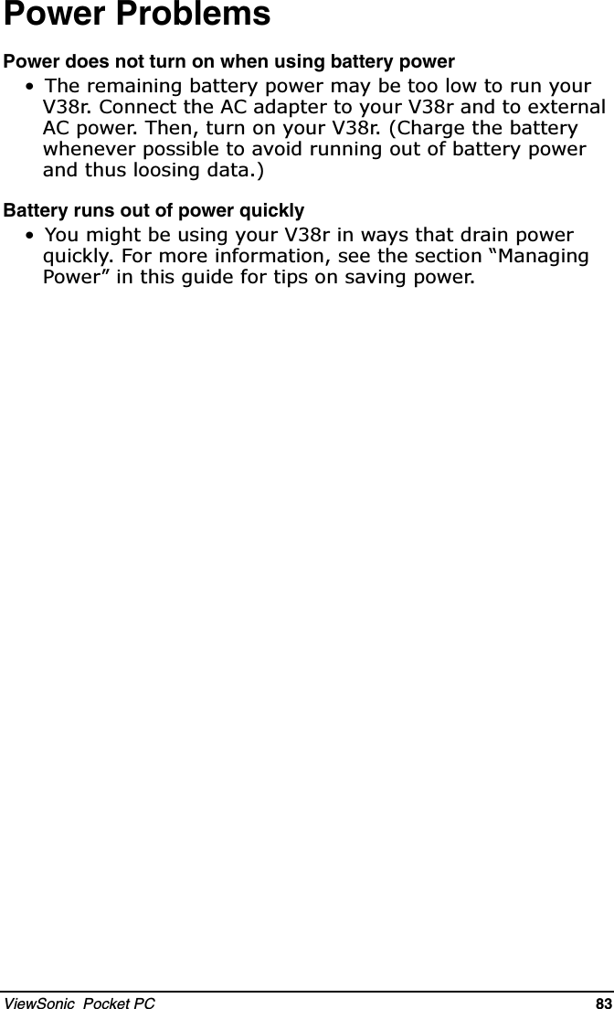 ViewSonic  Pocket PC   83   Power ProblemsPower does not turn on when using battery power 7KHUHPDLQLQJEDWWHU\SRZHUPD\EHWRRORZWRUXQ\RXU9U&amp;RQQHFWWKH$&amp;DGDSWHUWR\RXU9UDQGWRH[WHUQDO$&amp;SRZHU7KHQWXUQRQ\RXU9U&amp;KDUJHWKHEDWWHU\ZKHQHYHUSRVVLEOHWRDYRLGUXQQLQJRXWRIEDWWHU\SRZHUDQGWKXVORRVLQJGDWDBattery runs out of power quickly &lt;RXPLJKWEHXVLQJ\RXU9ULQZD\VWKDWGUDLQSRZHUTXLFNO\)RUPRUHLQIRUPDWLRQVHHWKHVHFWLRQ³0DQDJLQJ3RZHU´LQWKLVJXLGHIRUWLSVRQVDYLQJSRZHU