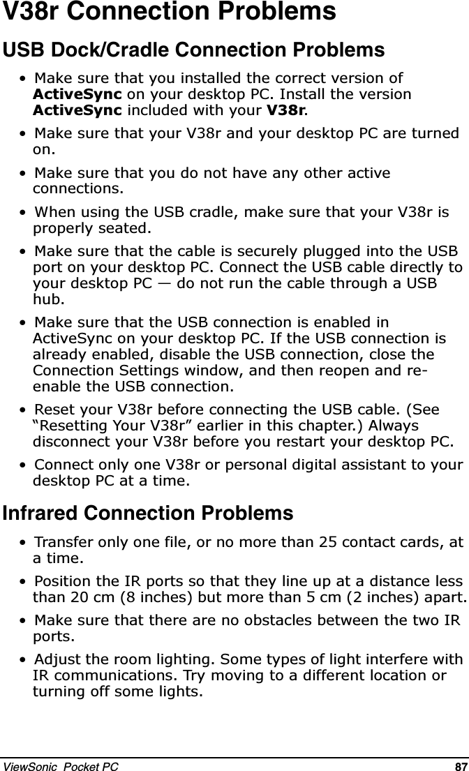 ViewSonic  Pocket PC   87   V38r Connection ProblemsUSB Dock/Cradle Connection Problems 0DNHVXUHWKDW\RXLQVWDOOHGWKHFRUUHFWYHUVLRQRI$FWLYH6\QFRQ\RXUGHVNWRS3&amp;,QVWDOOWKHYHUVLRQ$FWLYH6\QFLQFOXGHGZLWK\RXU9U 0DNHVXUHWKDW\RXU9UDQG\RXUGHVNWRS3&amp;DUHWXUQHGRQ 0DNHVXUHWKDW\RXGRQRWKDYHDQ\RWKHUDFWLYHFRQQHFWLRQV :KHQXVLQJWKH86%FUDGOHPDNHVXUHWKDW\RXU9ULVSURSHUO\VHDWHG 0DNHVXUHWKDWWKHFDEOHLVVHFXUHO\SOXJJHGLQWRWKH86%SRUWRQ\RXUGHVNWRS3&amp;&amp;RQQHFWWKH86%FDEOHGLUHFWO\WR\RXUGHVNWRS3&amp;²GRQRWUXQWKHFDEOHWKURXJKD86%KXE 0DNHVXUHWKDWWKH86%FRQQHFWLRQLVHQDEOHGLQ$FWLYH6\QFRQ\RXUGHVNWRS3&amp;,IWKH86%FRQQHFWLRQLVDOUHDG\HQDEOHGGLVDEOHWKH86%FRQQHFWLRQFORVHWKH&amp;RQQHFWLRQ6HWWLQJVZLQGRZDQGWKHQUHRSHQDQGUHHQDEOHWKH86%FRQQHFWLRQ 5HVHW\RXU9UEHIRUHFRQQHFWLQJWKH86%FDEOH6HH³5HVHWWLQJ&lt;RXU9U´HDUOLHULQWKLVFKDSWHU$OZD\VGLVFRQQHFW\RXU9UEHIRUH\RXUHVWDUW\RXUGHVNWRS3&amp; &amp;RQQHFWRQO\RQH9URUSHUVRQDOGLJLWDODVVLVWDQWWR\RXUGHVNWRS3&amp;DWD WLPHInfrared Connection Problems 7UDQVIHURQO\RQHILOHRUQRPRUHWKDQFRQWDFWFDUGVDWDWLPH 3RVLWLRQWKH,5SRUWVVRWKDWWKH\OLQHXSDWDGLVWDQFHOHVVWKDQFPLQFKHVEXWPRUHWKDQFPLQFKHVDSDUW 0DNHVXUHWKDWWKHUHDUHQRREVWDFOHVEHWZHHQWKHWZR,5SRUWV $GMXVWWKHURRPOLJKWLQJ6RPHW\SHVRIOLJKWLQWHUIHUHZLWK,5FRPPXQLFDWLRQV7U\PRYLQJWRDGLIIHUHQWORFDWLRQRUWXUQLQJRIIVRPHOLJKWV