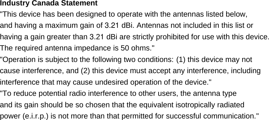 Industry Canada Statement &quot;This device has been designed to operate with the antennas listed below, and having a maximum gain of 3.21 dBi. Antennas not included in this list or having a gain greater than 3.21 dBi are strictly prohibited for use with this device. The required antenna impedance is 50 ohms.&quot; &quot;Operation is subject to the following two conditions: (1) this device may not cause interference, and (2) this device must accept any interference, including interference that may cause undesired operation of the device.&quot;   &quot;To reduce potential radio interference to other users, the antenna type and its gain should be so chosen that the equivalent isotropically radiated power (e.i.r.p.) is not more than that permitted for successful communication.&quot; 