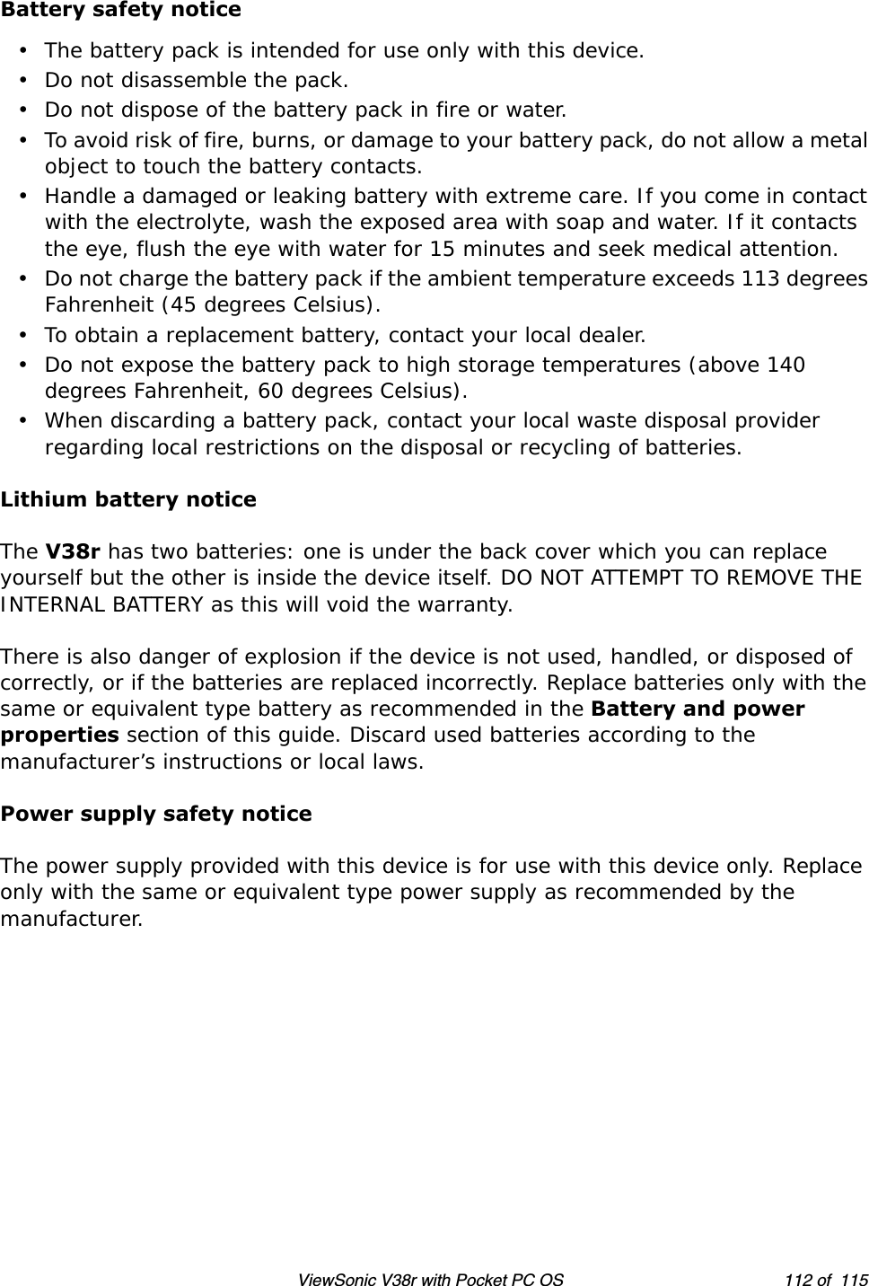 ViewSonic V38r with Pocket PC OS 112 of  115Battery safety notice• The battery pack is intended for use only with this device.• Do not disassemble the pack.• Do not dispose of the battery pack in fire or water.• To avoid risk of fire, burns, or damage to your battery pack, do not allow a metal object to touch the battery contacts.• Handle a damaged or leaking battery with extreme care. If you come in contact with the electrolyte, wash the exposed area with soap and water. If it contacts the eye, flush the eye with water for 15 minutes and seek medical attention.• Do not charge the battery pack if the ambient temperature exceeds 113 degrees Fahrenheit (45 degrees Celsius).• To obtain a replacement battery, contact your local dealer.• Do not expose the battery pack to high storage temperatures (above 140 degrees Fahrenheit, 60 degrees Celsius).• When discarding a battery pack, contact your local waste disposal provider regarding local restrictions on the disposal or recycling of batteries.Lithium battery noticeThe V38r has two batteries: one is under the back cover which you can replace yourself but the other is inside the device itself. DO NOT ATTEMPT TO REMOVE THE INTERNAL BATTERY as this will void the warranty.There is also danger of explosion if the device is not used, handled, or disposed of correctly, or if the batteries are replaced incorrectly. Replace batteries only with the same or equivalent type battery as recommended in the Battery and power properties section of this guide. Discard used batteries according to the manufacturer’s instructions or local laws.Power supply safety noticeThe power supply provided with this device is for use with this device only. Replace only with the same or equivalent type power supply as recommended by the manufacturer.
